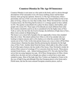 Countess Olenska In The Age Of Innocence
Countess Olenska is seen more as a free spirit in the book, and it is shown through
descriptions of her unusual(or even a bit racey) clothing choice and her blunt
honesty when giving her opinions. However, in The Age of Innocence, Ellen s
personality and way of life is not only described in her unusual behavior but in her
place of living, a house on a less than worthy street. When Newland first visits the
Countess house, the first thing that he notices it s a strange quarter to have settled
in (55). The quarter is described to be a place for dress makers, bird stuffers, and
people who wrote (55). These types of livelihoods are much different from what
the Countess should be used to as she is considered to be the higher class of New
York as well as the fact that she lived in Europe, the definition of high class to New...
Show more content on Helpwriting.net ...
The house is on a street full of people who are supposedly a lower class standard
than she is from. This detail outlines how Ellen is a bit of an outsider who isn t
looking to impress anyone and is a bit clueless as to what the customs for high
society are in New York. In this time period, houses are a way to show off but Ellen
s house doesn t illustrate her place thereby portraying her alienation for the high
class of New York. Another detail from her house which adds to this effect would
be all of the types of pieces she has inside of her house. Once Newland is inside, he
notices Ellen s pieces of wreckage (57) or souvenirs from her travels. These pieces
include Greek bronze... and... Italian looking pictures (57). Not only that but Ellen
serves him tea using Japanese tea cups. All of these foreign pieces in Ellen s home
outline how she does not feel as though one culture is correct but is more open
minded to many. Most of the high class New Yorkers see England or France to be
the way of high living and although Ellen has European pieces in her home and a
Polish name, she has the more unusual European countries pieces, such as
 