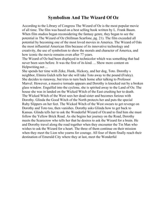Symbolism And The Wizard Of Oz
According to the Library of Congress The Wizard of Oz is the most popular movie
of all time. The film was based on a best selling book written by L. Frank Baum.
When film studios began reconsidering the fantasy genre, they began to see the
potential in The Wizard of Oz (Stillman Scarfone, pg. 21). The film exceeded all
potential by becoming one of the most loved movies in America. The Wizard of Ozis
the most influential American film because of its innovative technology and
creativity, the use of symbolism to show the morals and character of America, and
how iconic the movie remains even after 77 years.
The Wizard of Oz had been displayed in technicolor which was something that had
never been seen before. It was the first of its kind. ... Show more content on
Helpwriting.net ...
She spends her time with Zeke, Hunk, Hickory, and her dog, Toto. Dorothy s
neighbor, Elmira Gulch tells her she will take Toto away to the pound (Fraley).
She decides to runaway, but tries to turn back home after talking to Professor
Marvel. However, a massive tornado appears and Dorothy is knocked out by a broken
glass window. Engulfed into the cyclone, she is spirited away to the Land of Oz. The
house she was in landed on the Wicked Witch of the East crushing her to death.
The Wicked Witch of the West sees her dead sister and becomes furious with
Dorothy. Glinda the Good Witch of the North protects her and puts the special
Ruby Slippers on her feet. The Wicked Witch of the West swears to get revenge on
Dorothy and Toto too, then vanishes. Dorothy asks Glinda how to get back to
Kansas. Glinda tells her to ask the Wonderful Wizard of Ozand to find him she must
follow the Yellow Brick Road. As she begins her journey on the Road, Dorothy
meets the Scarecrow who tells her that he desires to ask the Wizard for a brain. He
and Dorothy travel along the road together when they encounter the Tin Man who
wishes to ask the Wizard for a heart. The three of them continue on their mission
when they meet the Lion who yearns for courage. All four of them finally reach their
destination of Emerald City where they at last, meet the Wonderful
 