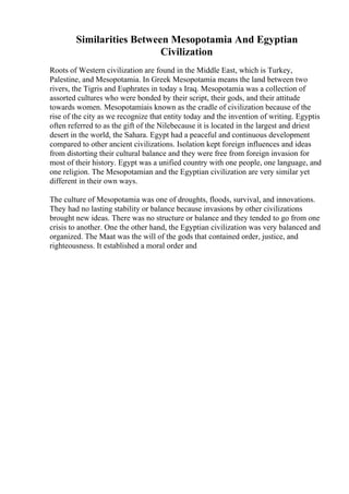 Similarities Between Mesopotamia And Egyptian
Civilization
Roots of Western civilization are found in the Middle East, which is Turkey,
Palestine, and Mesopotamia. In Greek Mesopotamia means the land between two
rivers, the Tigris and Euphrates in today s Iraq. Mesopotamia was a collection of
assorted cultures who were bonded by their script, their gods, and their attitude
towards women. Mesopotamiais known as the cradle of civilization because of the
rise of the city as we recognize that entity today and the invention of writing. Egyptis
often referred to as the gift of the Nilebecause it is located in the largest and driest
desert in the world, the Sahara. Egypt had a peaceful and continuous development
compared to other ancient civilizations. Isolation kept foreign influences and ideas
from distorting their cultural balance and they were free from foreign invasion for
most of their history. Egypt was a unified country with one people, one language, and
one religion. The Mesopotamian and the Egyptian civilization are very similar yet
different in their own ways.
The culture of Mesopotamia was one of droughts, floods, survival, and innovations.
They had no lasting stability or balance because invasions by other civilizations
brought new ideas. There was no structure or balance and they tended to go from one
crisis to another. One the other hand, the Egyptian civilization was very balanced and
organized. The Maat was the will of the gods that contained order, justice, and
righteousness. It established a moral order and
 