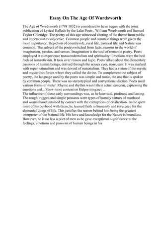 Essay On The Age Of Wordsworth
The Age of Wordsworth (1798 1832) is considered to have begun with the joint
publication of Lyrical Ballads by the Lake Poets , William Wordsworth and Samuel
Taylor Coleridge. The poetry of this age witnessed altering of the theme from public
and impersonal to subjective. Common people and common things were given the
most importance. Depiction of countryside, rural life, pastoral life and Nature was
common. The subject of the poetryswitched from facts, reasons to the world of
imagination, passion, and senses. Imagination is the soul of romantic poetry. Poets
employed it to experience transcendentalism and spirituality. Emotions were the bed
rock of romanticism. It took over reason and logic. Poets talked about the elementary
passions of human beings, derived through the senses eyes, nose, ears. It was marked
with super naturalism and was devoid of materialism. They had a vision of the mystic
and mysterious forces whom they called the divine. To complement the subject of
poetry, the language used by the poets was simple and rustic, the one that is spoken
by common people. There was no stereotypical and conventional diction. Poets used
various forms of meter. Rhyme and rhythm wasn t their actual concern, expressing the
emotions and... Show more content on Helpwriting.net ...
The influence of these early surroundings was, as he later said, profound and lasting.
The rough, rugged and simple peasants were types of homely virtues of manhood
and womanhood untained by contact with the corruptions of civilization. As he spent
most of his boyhood with them, he learned faith in humanity and reverence for the
elemental things of life. This justifies the reason behind him being the greatest
interpreter of the Natural life. His love and knowledge for the Nature is boundless.
However, he is no less a poet of men as he gave exceptional significance to the
feelings, emotions and passions of human beings in his
 