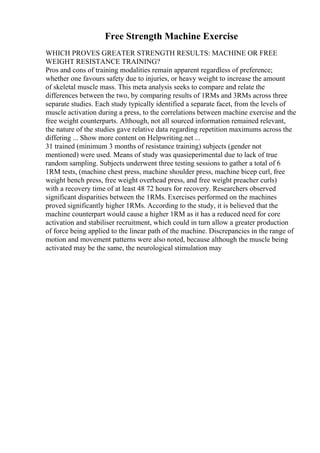 Free Strength Machine Exercise
WHICH PROVES GREATER STRENGTH RESULTS: MACHINE OR FREE
WEIGHT RESISTANCE TRAINING?
Pros and cons of training modalities remain apparent regardless of preference;
whether one favours safety due to injuries, or heavy weight to increase the amount
of skeletal muscle mass. This meta analysis seeks to compare and relate the
differences between the two, by comparing results of 1RMs and 3RMs across three
separate studies. Each study typically identified a separate facet, from the levels of
muscle activation during a press, to the correlations between machine exercise and the
free weight counterparts. Although, not all sourced information remained relevant,
the nature of the studies gave relative data regarding repetition maximums across the
differing ... Show more content on Helpwriting.net ...
31 trained (minimum 3 months of resistance training) subjects (gender not
mentioned) were used. Means of study was quasieperimental due to lack of true
random sampling. Subjects underwent three testing sessions to gather a total of 6
1RM tests, (machine chest press, machine shoulder press, machine bicep curl, free
weight bench press, free weight overhead press, and free weight preacher curls)
with a recovery time of at least 48 72 hours for recovery. Researchers observed
significant disparities between the 1RMs. Exercises performed on the machines
proved significantly higher 1RMs. According to the study, it is believed that the
machine counterpart would cause a higher 1RM as it has a reduced need for core
activation and stabiliser recruitment, which could in turn allow a greater production
of force being applied to the linear path of the machine. Discrepancies in the range of
motion and movement patterns were also noted, because although the muscle being
activated may be the same, the neurological stimulation may
 