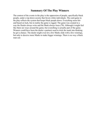 Summary Of The Play Winners
The context of the events in the play is the oppression of people, specifically black
people, under a top down society that favors white individuals. The card game in
the play reflects the system that keeps black people down. Everything seem fair
and based on luck, but in reality the game is rigged. The game was created in a
way the Dealer always wins and the Mark always loses (70). Although it might feel
like there are ways around the game, but everything is actually part of the game.
Winners could have been the dealer s partners used to trick the mark into thinking
he got a chance. The dealer might even let a few Marks slide with a few winnings,
but only to deceive more Marks to make bigger winnings. There is no way a black
man can
 