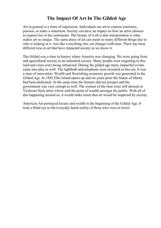 The Impact Of Art In The Gilded Age
Art in general is a form of expression. Individuals use art to express emotions,
passion, or make a statement. Society can have an impact on how an artist chooses
to express his or her sentiments. The beauty of it all is that interpretation is what
makes art so unique. The same piece of art can mean so many different things due to
who is looking at it. Just like everything else, art changes with time. There has been
different eras in art that have impacted society as we know it.
The Gilded was a time in history where America was changing. We were going from
and agricultural society to an industrial society. Many people were migrating to this
land and cities were being urbanized. During the gilded age many impactful events
came into play as well. The lightbulb and telephone were invented in this era. It was
a time of innovation. Wealth and flourishing economic growth was generated in the
Gilded Age. In 1892 Ellis Island opens up and six years prior the Statue of liberty
had been dedicated. At the same time the farmers did not prosper and the
government was very corrupt as well. The women of the time were still dressed in
Victorian Style attire which sold the point of wealth amongst the public. With all of
this happening around us, it would make sense that art would be impacted by society.
American Art portrayed luxury and wealth in the beginning of the Gilded Age. It
took a blind eye to the everyday harsh reality of those who were in lower
 