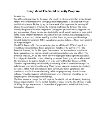 Essay about The Social Security Program
Introduction
Social Security provides for the needs of a country s citizens when they are no longer
able to provide for themselves through gainful employment, is an issue that evokes
multiple viewpoints. Before laying the framework of the argument for meaningful
change to social security program, the program itself must be defined. The Social
Security Program is based on the premise during your productive working years you
pay a percentage of your income as a tax into the social security system, at some point
in the future either by retirement or disability you or your beneficiaries (dependents,
children, or survivors) receive monthly benefits; based on your reported earnings
(United States Government, 2014). As actuaries, policy makers, ... Show more content
on Helpwriting.net ...
The OASI Trustees 2012 report estimates that an additional 1.75% of payroll tax
would fund the current and future generations benefits at the current level (The
Board of Trustees, 2012). The report further states that a reduction in benefits for
future generations, not past or current generations must also come into effect (The
Board of Trustees, 2012). The report however highlights that an optional additional
level of pay in should be created, allowing persons of future generations who would
like to maintain the current benefit level to do so (The Board of Trustees, 2012).
The final step to making social security structurally viable is the restructuring of its
debt; to past generations by allocating 2% of current payments towards it exclusively
(Gokhale, 2013). With these changes past, current, and future generations can
continue to benefit from social security, while the program stay s true to its core
values of providing persons with the minimum level of income, when they are no
longer capable of working due to their age.
The final structural change that will improve the viability of social security is raising
the age requirement to receive the full benefits of social security. The obvious effects
of lifting the age requirements is the number of payments to individuals is reduced,
the number of persons
 