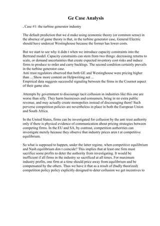 Ge Case Analysis
, Case #1: the turbine generator industry
The default prediction that we d make using economic theory (or common sense) in
the absence of game theory is that, in the turbine generator case, General Electric
should have undercut Westinghouse because the former has lower costs.
But we start to see why it didn t when we introduce capacity constraints into the
Bertrand model. Capacity constraints can stem from two things: decreasing returns to
scale, or demand uncertainties that create expected inventory cost risks and induce
firms to produce to order and carry backlogs. The second condition certainly prevails
in the turbine generator case.
Anti trust regulators observed that both GE and Westinghouse were pricing higher
than ... Show more content on Helpwriting.net ...
Empirical data suggests successful signaling between the firms in the Cournot aspect
of their game also.
Attempts by government to discourage tacit collusion in industries like this one are
worse than silly. They harm businesses and consumers, bring in no extra public
revenue, and may actually create monopolies instead of discouraging them! Such
perverse competition policies are nevertheless in place in both the European Union
and South Africa.
In the United States, firms can be investigated for collusion by the anti trust authority
only if there is physical evidence of communication about pricing strategies between
competing firms. In the EU and SA, by contrast, competition authorities can
investigate merely because they observe that industry prices aren t at competitive
equilibrium.
So what is supposed to happen, under the latter regime, when competitive equilibrium
and Nash equilibrium don t coincide? This implies that at least one firm must
sacrifice some profits to deter the authority from investigating. It would be
inefficient if all firms in the industry so sacrificed at all times. For maximum
industry profits, one firm at a time should price away from equilibrium and be
compensated by the others. Thus we have it that as a result of (badly theorized)
competition policy policy explicitly designed to deter collusion we get incentives to
 