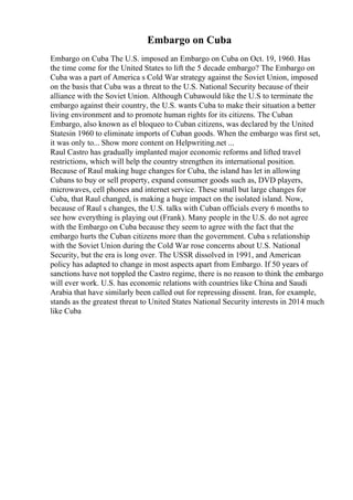 Embargo on Cuba
Embargo on Cuba The U.S. imposed an Embargo on Cuba on Oct. 19, 1960. Has
the time come for the United States to lift the 5 decade embargo? The Embargo on
Cuba was a part of America s Cold War strategy against the Soviet Union, imposed
on the basis that Cuba was a threat to the U.S. National Security because of their
alliance with the Soviet Union. Although Cubawould like the U.S to terminate the
embargo against their country, the U.S. wants Cuba to make their situation a better
living environment and to promote human rights for its citizens. The Cuban
Embargo, also known as el bloqueo to Cuban citizens, was declared by the United
Statesin 1960 to eliminate imports of Cuban goods. When the embargo was first set,
it was only to... Show more content on Helpwriting.net ...
Raul Castro has gradually implanted major economic reforms and lifted travel
restrictions, which will help the country strengthen its international position.
Because of Raul making huge changes for Cuba, the island has let in allowing
Cubans to buy or sell property, expand consumer goods such as, DVD players,
microwaves, cell phones and internet service. These small but large changes for
Cuba, that Raul changed, is making a huge impact on the isolated island. Now,
because of Raul s changes, the U.S. talks with Cuban officials every 6 months to
see how everything is playing out (Frank). Many people in the U.S. do not agree
with the Embargo on Cuba because they seem to agree with the fact that the
embargo hurts the Cuban citizens more than the government. Cuba s relationship
with the Soviet Union during the Cold War rose concerns about U.S. National
Security, but the era is long over. The USSR dissolved in 1991, and American
policy has adapted to change in most aspects apart from Embargo. If 50 years of
sanctions have not toppled the Castro regime, there is no reason to think the embargo
will ever work. U.S. has economic relations with countries like China and Saudi
Arabia that have similarly been called out for repressing dissent. Iran, for example,
stands as the greatest threat to United States National Security interests in 2014 much
like Cuba
 