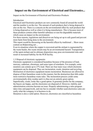 Impact on the Environment of Electrical and Electronics...
Impact on the Environment of Electrical and Electronics Products
Introduction
Electrical and Electronics products are now commonly found all around the world
and the number is on the rise. The amount of such products that is being disposed is
also on the rise. There is a concern on the environmental effect by such products that
is being disposed as well as when it is being manufacturer. This is because most of
these products contain either harmful substance or non bio degradable materials
which cause an impact on the environment.
For these reasons, regulations and directives are being set up to safe guard and prevent
more harm from being done to the environment.
This report would be discussing on the harmful effects by traditional ... Show more
content on Helpwriting.net ...
Even in situations where the copper is recovered and the etchant is regenerated by
the waste hauler, this waste stream may be an environmental hazard. Transportation
of the spent etchant and its ultimate disposition may pose environmental risks and
result in increased liability for the PCB facility.
1.3 Disposal of electronic equipments
Electronic equipment is considered hazardous because of the presence of lead,
mercury, cadmium, chromium, and some types of retardants. For example, some
monitors can contain up to 27% lead. There are four main ways which electronic
equipment can be disposed. They are incineration, resale, donation and recycling.
Destruction of electronics equipment means incineration. Businesses are allowed to
dispose of their hazardous waste in this manner, but the destruction then falls under
more restrictive hazardous waste rules. The incineration process yields some
environmentally dirty residue and it is thus not an entirely green option.
Superficially, resale, looks like a good option. It generates profits for the company,
the buyers are happy, and the electronics are disposed of. However, liability and
administration concerns become an issue. Properly administering a sales program
takes time and paperwork, and one has to consider whether used electronics sales are
really what the company is in business to do.
Donation is also a valid option. However, electronics are classified as hazardous
 