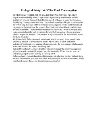 Ecological Footprint Of Sea Food Consumption
ECOLOGICAL FOOTPRINT OF SEA FOOD CONSUMPTION IN LAGOS
Lagos is surrounded by water, Lagos Island is practically on the ocean and the
availability of water has contributed to the growth of Lagos in ways like Tourism,
Holidaying, Transportation and food. The Atlantic coastline of Lagos is estimated to
be 180km long this is an addition to the estuaries, lagoons, creeks and tributaries of
major rivers that constitute the resource base for the thriving fisheries industry that
are four in number. The total metric tonne of fish landed by 1980 was not available,
information indicated a high preference for shellfish harvesting (shrimp, crab and
lobster) by private investor. This was due to high demand on the international market
for these products.
Without reliable fishery data and statistics of what is currently being caught, it is
obviously difficult to predict future trends. Also a series of catch and effort
statistics, if continued over a period of years provides the best measure of changes in
a stock of fish and the impact on fishing on it.
Late in December 2013, the Federal Government replaced the import ban decision
with a new policy to cut fish imports into the country by 25 per cent per year by
introducing import quotas starting in January 2014.
Industry players contacted confirmed the quota s introduction, but they indicate there
are still uncertainties over how much fish will actually be allowed in under this newly
introduced system. Prices for fish in the domestic market
 