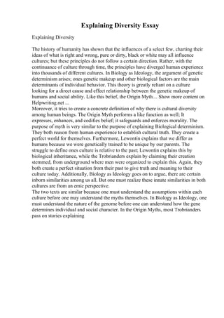Explaining Diversity Essay
Explaining Diversity
The history of humanity has shown that the influences of a select few, charting their
ideas of what is right and wrong, pure or dirty, black or white may all influence
cultures; but these principles do not follow a certain direction. Rather, with the
continuance of culture through time, the principles have diverged human experience
into thousands of different cultures. In Biology as Ideology, the argument of genetic
determinism arises; ones genetic makeup and other biological factors are the main
determinants of individual behavior. This theory is greatly reliant on a culture
looking for a direct cause and effect relationship between the genetic makeup of
humans and social ability. Like this belief, the Origin Myth ... Show more content on
Helpwriting.net ...
Moreover, it tries to create a concrete definition of why there is cultural diversity
among human beings. The Origin Myth performs a like function as well; It
expresses, enhances, and codifies belief; it safeguards and enforces morality. The
purpose of myth is very similar to the purpose of explaining Biological determinism.
They both reason from human experience to establish cultural truth. They create a
perfect world for themselves. Furthermore, Lewontin explains that we differ as
humans because we were genetically trained to be unique by our parents. The
struggle to define ones culture is relative to the past; Lewontin explains this by
biological inheritance, while the Trobrianders explain by claiming their creation
stemmed, from underground where men were organized to explain this. Again, they
both create a perfect situation from their past to give truth and meaning to their
culture today. Additionally, Biology as Ideology goes on to argue, there are certain
inborn similarities among us all. But one must realize these innate similarities in both
cultures are from an emic perspective.
The two texts are similar because one must understand the assumptions within each
culture before one may understand the myths themselves. In Biology as Ideology, one
must understand the nature of the genome before one can understand how the gene
determines individual and social character. In the Origin Myths, most Trobrianders
pass on stories explaining
 