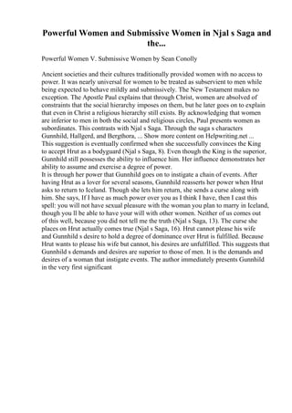 Powerful Women and Submissive Women in Njal s Saga and
the...
Powerful Women V. Submissive Women by Sean Conolly
Ancient societies and their cultures traditionally provided women with no access to
power. It was nearly universal for women to be treated as subservient to men while
being expected to behave mildly and submissively. The New Testament makes no
exception. The Apostle Paul explains that through Christ, women are absolved of
constraints that the social hierarchy imposes on them, but he later goes on to explain
that even in Christ a religious hierarchy still exists. By acknowledging that women
are inferior to men in both the social and religious circles, Paul presents women as
subordinates. This contrasts with Njal s Saga. Through the saga s characters
Gunnhild, Hallgerd, and Bergthora, ... Show more content on Helpwriting.net ...
This suggestion is eventually confirmed when she successfully convinces the King
to accept Hrut as a bodyguard (Njal s Saga, 8). Even though the King is the superior,
Gunnhild still possesses the ability to influence him. Her influence demonstrates her
ability to assume and exercise a degree of power.
It is through her power that Gunnhild goes on to instigate a chain of events. After
having Hrut as a lover for several seasons, Gunnhild reasserts her power when Hrut
asks to return to Iceland. Though she lets him return, she sends a curse along with
him. She says, If I have as much power over you as I think I have, then I cast this
spell: you will not have sexual pleasure with the woman you plan to marry in Iceland,
though you ll be able to have your will with other women. Neither of us comes out
of this well, because you did not tell me the truth (Njal s Saga, 13). The curse she
places on Hrut actually comes true (Njal s Saga, 16). Hrut cannot please his wife
and Gunnhild s desire to hold a degree of dominance over Hrut is fulfilled. Because
Hrut wants to please his wife but cannot, his desires are unfulfilled. This suggests that
Gunnhild s demands and desires are superior to those of men. It is the demands and
desires of a woman that instigate events. The author immediately presents Gunnhild
in the very first significant
 