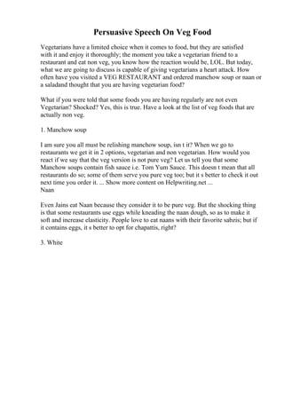 Persuasive Speech On Veg Food
Vegetarians have a limited choice when it comes to food, but they are satisfied
with it and enjoy it thoroughly; the moment you take a vegetarian friend to a
restaurant and eat non veg, you know how the reaction would be, LOL. But today,
what we are going to discuss is capable of giving vegetarians a heart attack. How
often have you visited a VEG RESTAURANT and ordered manchow soup or naan or
a saladand thought that you are having vegetarian food?
What if you were told that some foods you are having regularly are not even
Vegetarian? Shocked? Yes, this is true. Have a look at the list of veg foods that are
actually non veg.
1. Manchow soup
I am sure you all must be relishing manchow soup, isn t it? When we go to
restaurants we get it in 2 options, vegetarian and non vegetarian. How would you
react if we say that the veg version is not pure veg? Let us tell you that some
Manchow soups contain fish sauce i.e. Tom Yum Sauce. This doesn t mean that all
restaurants do so; some of them serve you pure veg too; but it s better to check it out
next time you order it. ... Show more content on Helpwriting.net ...
Naan
Even Jains eat Naan because they consider it to be pure veg. But the shocking thing
is that some restaurants use eggs while kneading the naan dough, so as to make it
soft and increase elasticity. People love to eat naans with their favorite sabzis; but if
it contains eggs, it s better to opt for chapattis, right?
3. White
 