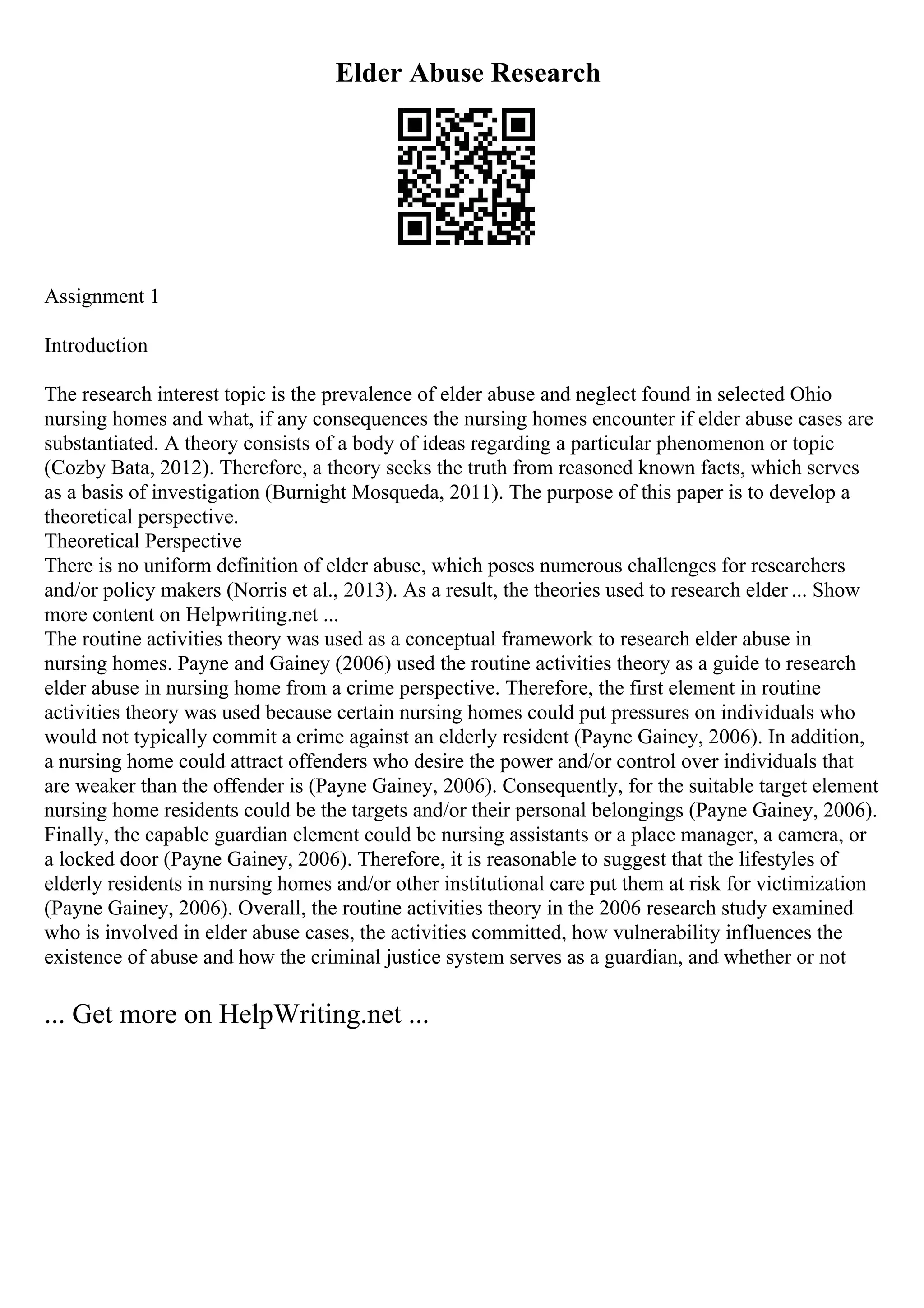 Elder Abuse Research
Assignment 1
Introduction
The research interest topic is the prevalence of elder abuse and neglect found in selected Ohio
nursing homes and what, if any consequences the nursing homes encounter if elder abuse cases are
substantiated. A theory consists of a body of ideas regarding a particular phenomenon or topic
(Cozby Bata, 2012). Therefore, a theory seeks the truth from reasoned known facts, which serves
as a basis of investigation (Burnight Mosqueda, 2011). The purpose of this paper is to develop a
theoretical perspective.
Theoretical Perspective
There is no uniform definition of elder abuse, which poses numerous challenges for researchers
and/or policy makers (Norris et al., 2013). As a result, the theories used to research elder ... Show
more content on Helpwriting.net ...
The routine activities theory was used as a conceptual framework to research elder abuse in
nursing homes. Payne and Gainey (2006) used the routine activities theory as a guide to research
elder abuse in nursing home from a crime perspective. Therefore, the first element in routine
activities theory was used because certain nursing homes could put pressures on individuals who
would not typically commit a crime against an elderly resident (Payne Gainey, 2006). In addition,
a nursing home could attract offenders who desire the power and/or control over individuals that
are weaker than the offender is (Payne Gainey, 2006). Consequently, for the suitable target element
nursing home residents could be the targets and/or their personal belongings (Payne Gainey, 2006).
Finally, the capable guardian element could be nursing assistants or a place manager, a camera, or
a locked door (Payne Gainey, 2006). Therefore, it is reasonable to suggest that the lifestyles of
elderly residents in nursing homes and/or other institutional care put them at risk for victimization
(Payne Gainey, 2006). Overall, the routine activities theory in the 2006 research study examined
who is involved in elder abuse cases, the activities committed, how vulnerability influences the
existence of abuse and how the criminal justice system serves as a guardian, and whether or not
... Get more on HelpWriting.net ...
 