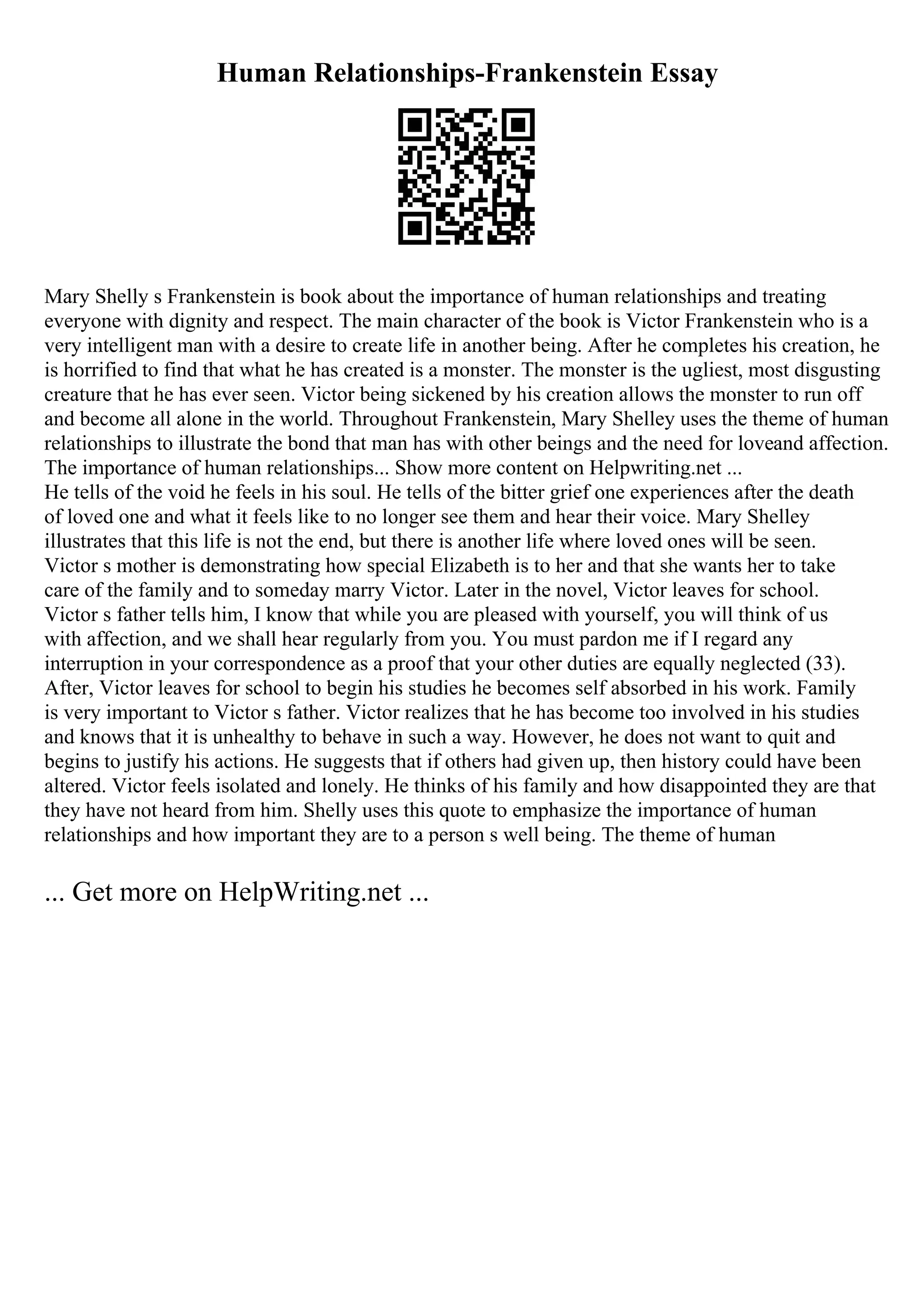 Human Relationships-Frankenstein Essay
Mary Shelly s Frankenstein is book about the importance of human relationships and treating
everyone with dignity and respect. The main character of the book is Victor Frankenstein who is a
very intelligent man with a desire to create life in another being. After he completes his creation, he
is horrified to find that what he has created is a monster. The monster is the ugliest, most disgusting
creature that he has ever seen. Victor being sickened by his creation allows the monster to run off
and become all alone in the world. Throughout Frankenstein, Mary Shelley uses the theme of human
relationships to illustrate the bond that man has with other beings and the need for loveand affection.
The importance of human relationships... Show more content on Helpwriting.net ...
He tells of the void he feels in his soul. He tells of the bitter grief one experiences after the death
of loved one and what it feels like to no longer see them and hear their voice. Mary Shelley
illustrates that this life is not the end, but there is another life where loved ones will be seen.
Victor s mother is demonstrating how special Elizabeth is to her and that she wants her to take
care of the family and to someday marry Victor. Later in the novel, Victor leaves for school.
Victor s father tells him, I know that while you are pleased with yourself, you will think of us
with affection, and we shall hear regularly from you. You must pardon me if I regard any
interruption in your correspondence as a proof that your other duties are equally neglected (33).
After, Victor leaves for school to begin his studies he becomes self absorbed in his work. Family
is very important to Victor s father. Victor realizes that he has become too involved in his studies
and knows that it is unhealthy to behave in such a way. However, he does not want to quit and
begins to justify his actions. He suggests that if others had given up, then history could have been
altered. Victor feels isolated and lonely. He thinks of his family and how disappointed they are that
they have not heard from him. Shelly uses this quote to emphasize the importance of human
relationships and how important they are to a person s well being. The theme of human
... Get more on HelpWriting.net ...
 