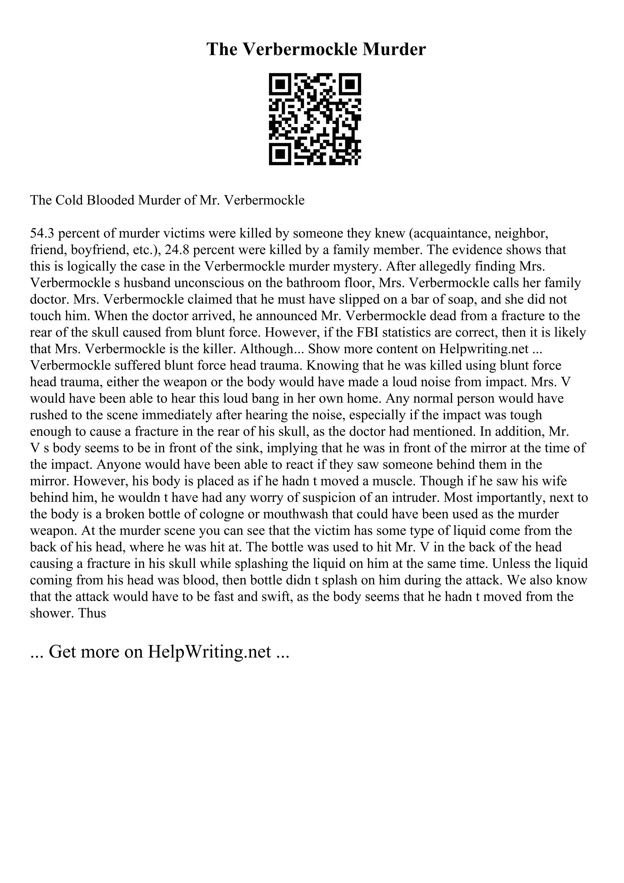The Verbermockle Murder
The Cold Blooded Murder of Mr. Verbermockle
54.3 percent of murder victims were killed by someone they knew (acquaintance, neighbor,
friend, boyfriend, etc.), 24.8 percent were killed by a family member. The evidence shows that
this is logically the case in the Verbermockle murder mystery. After allegedly finding Mrs.
Verbermockle s husband unconscious on the bathroom floor, Mrs. Verbermockle calls her family
doctor. Mrs. Verbermockle claimed that he must have slipped on a bar of soap, and she did not
touch him. When the doctor arrived, he announced Mr. Verbermockle dead from a fracture to the
rear of the skull caused from blunt force. However, if the FBI statistics are correct, then it is likely
that Mrs. Verbermockle is the killer. Although... Show more content on Helpwriting.net ...
Verbermockle suffered blunt force head trauma. Knowing that he was killed using blunt force
head trauma, either the weapon or the body would have made a loud noise from impact. Mrs. V
would have been able to hear this loud bang in her own home. Any normal person would have
rushed to the scene immediately after hearing the noise, especially if the impact was tough
enough to cause a fracture in the rear of his skull, as the doctor had mentioned. In addition, Mr.
V s body seems to be in front of the sink, implying that he was in front of the mirror at the time of
the impact. Anyone would have been able to react if they saw someone behind them in the
mirror. However, his body is placed as if he hadn t moved a muscle. Though if he saw his wife
behind him, he wouldn t have had any worry of suspicion of an intruder. Most importantly, next to
the body is a broken bottle of cologne or mouthwash that could have been used as the murder
weapon. At the murder scene you can see that the victim has some type of liquid come from the
back of his head, where he was hit at. The bottle was used to hit Mr. V in the back of the head
causing a fracture in his skull while splashing the liquid on him at the same time. Unless the liquid
coming from his head was blood, then bottle didn t splash on him during the attack. We also know
that the attack would have to be fast and swift, as the body seems that he hadn t moved from the
shower. Thus
... Get more on HelpWriting.net ...
 