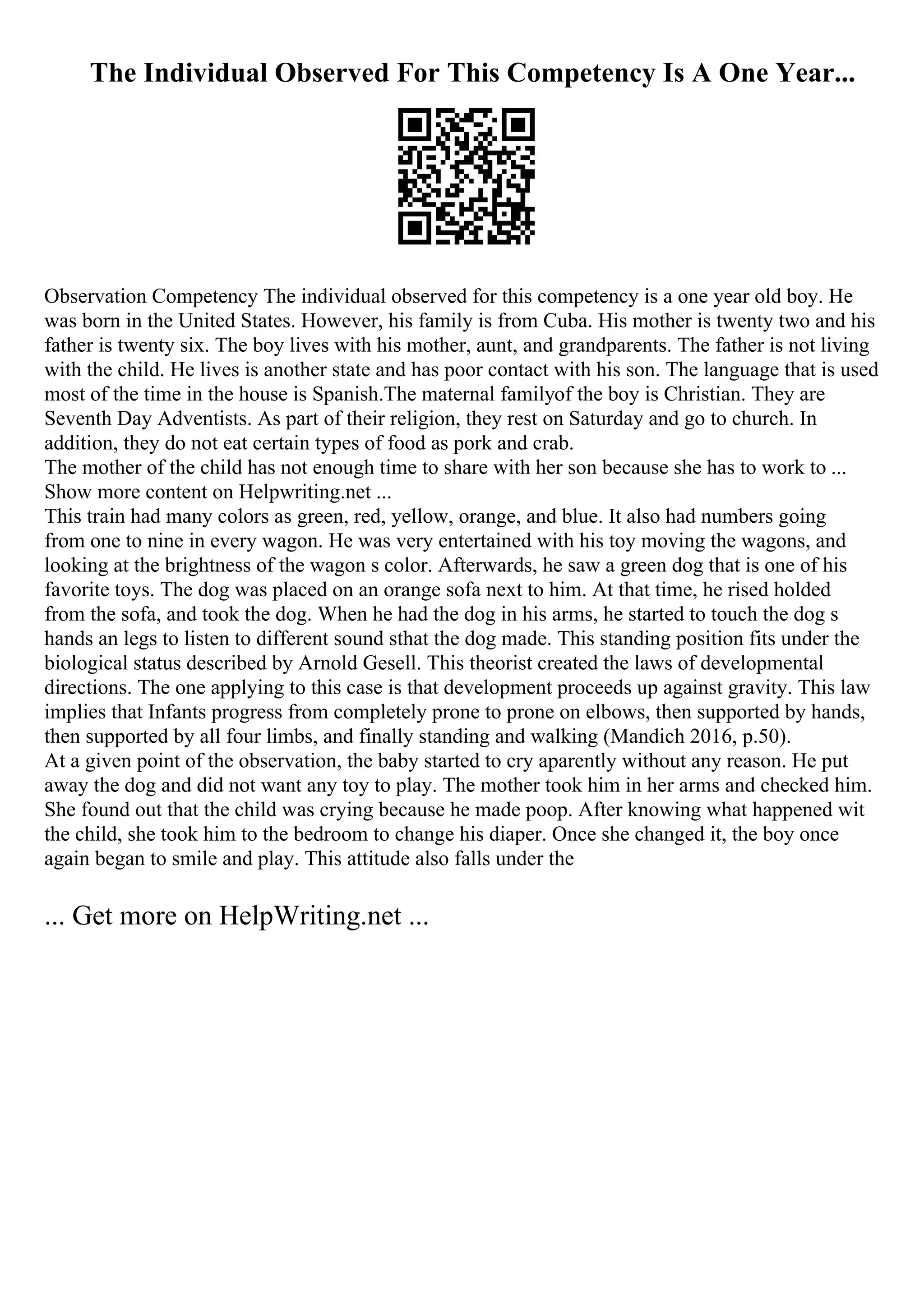 The Individual Observed For This Competency Is A One Year...
Observation Competency The individual observed for this competency is a one year old boy. He
was born in the United States. However, his family is from Cuba. His mother is twenty two and his
father is twenty six. The boy lives with his mother, aunt, and grandparents. The father is not living
with the child. He lives is another state and has poor contact with his son. The language that is used
most of the time in the house is Spanish.The maternal familyof the boy is Christian. They are
Seventh Day Adventists. As part of their religion, they rest on Saturday and go to church. In
addition, they do not eat certain types of food as pork and crab.
The mother of the child has not enough time to share with her son because she has to work to ...
Show more content on Helpwriting.net ...
This train had many colors as green, red, yellow, orange, and blue. It also had numbers going
from one to nine in every wagon. He was very entertained with his toy moving the wagons, and
looking at the brightness of the wagon s color. Afterwards, he saw a green dog that is one of his
favorite toys. The dog was placed on an orange sofa next to him. At that time, he rised holded
from the sofa, and took the dog. When he had the dog in his arms, he started to touch the dog s
hands an legs to listen to different sound sthat the dog made. This standing position fits under the
biological status described by Arnold Gesell. This theorist created the laws of developmental
directions. The one applying to this case is that development proceeds up against gravity. This law
implies that Infants progress from completely prone to prone on elbows, then supported by hands,
then supported by all four limbs, and finally standing and walking (Mandich 2016, p.50).
At a given point of the observation, the baby started to cry aparently without any reason. He put
away the dog and did not want any toy to play. The mother took him in her arms and checked him.
She found out that the child was crying because he made poop. After knowing what happened wit
the child, she took him to the bedroom to change his diaper. Once she changed it, the boy once
again began to smile and play. This attitude also falls under the
... Get more on HelpWriting.net ...
 