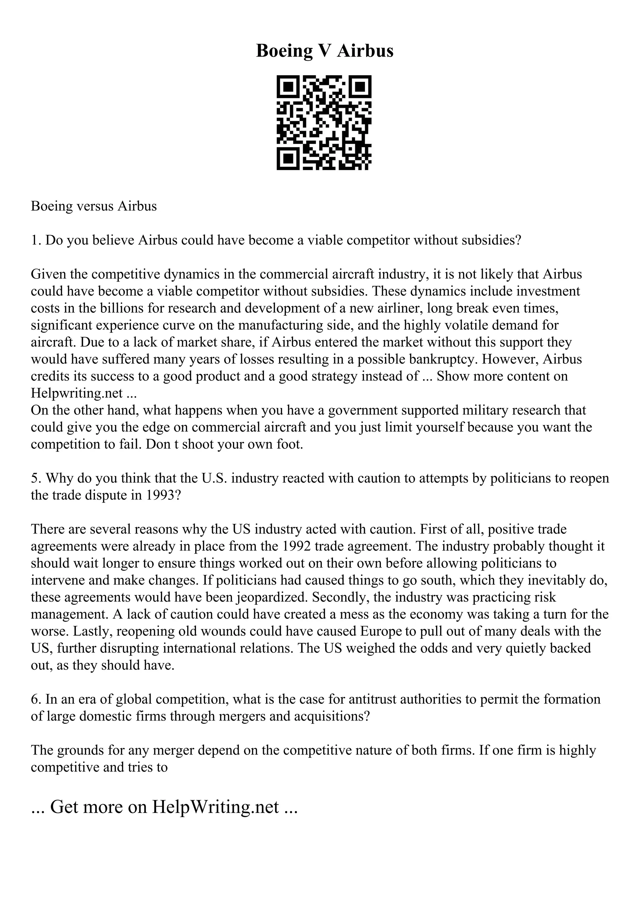 Boeing V Airbus
Boeing versus Airbus
1. Do you believe Airbus could have become a viable competitor without subsidies?
Given the competitive dynamics in the commercial aircraft industry, it is not likely that Airbus
could have become a viable competitor without subsidies. These dynamics include investment
costs in the billions for research and development of a new airliner, long break even times,
significant experience curve on the manufacturing side, and the highly volatile demand for
aircraft. Due to a lack of market share, if Airbus entered the market without this support they
would have suffered many years of losses resulting in a possible bankruptcy. However, Airbus
credits its success to a good product and a good strategy instead of ... Show more content on
Helpwriting.net ...
On the other hand, what happens when you have a government supported military research that
could give you the edge on commercial aircraft and you just limit yourself because you want the
competition to fail. Don t shoot your own foot.
5. Why do you think that the U.S. industry reacted with caution to attempts by politicians to reopen
the trade dispute in 1993?
There are several reasons why the US industry acted with caution. First of all, positive trade
agreements were already in place from the 1992 trade agreement. The industry probably thought it
should wait longer to ensure things worked out on their own before allowing politicians to
intervene and make changes. If politicians had caused things to go south, which they inevitably do,
these agreements would have been jeopardized. Secondly, the industry was practicing risk
management. A lack of caution could have created a mess as the economy was taking a turn for the
worse. Lastly, reopening old wounds could have caused Europe to pull out of many deals with the
US, further disrupting international relations. The US weighed the odds and very quietly backed
out, as they should have.
6. In an era of global competition, what is the case for antitrust authorities to permit the formation
of large domestic firms through mergers and acquisitions?
The grounds for any merger depend on the competitive nature of both firms. If one firm is highly
competitive and tries to
... Get more on HelpWriting.net ...
 