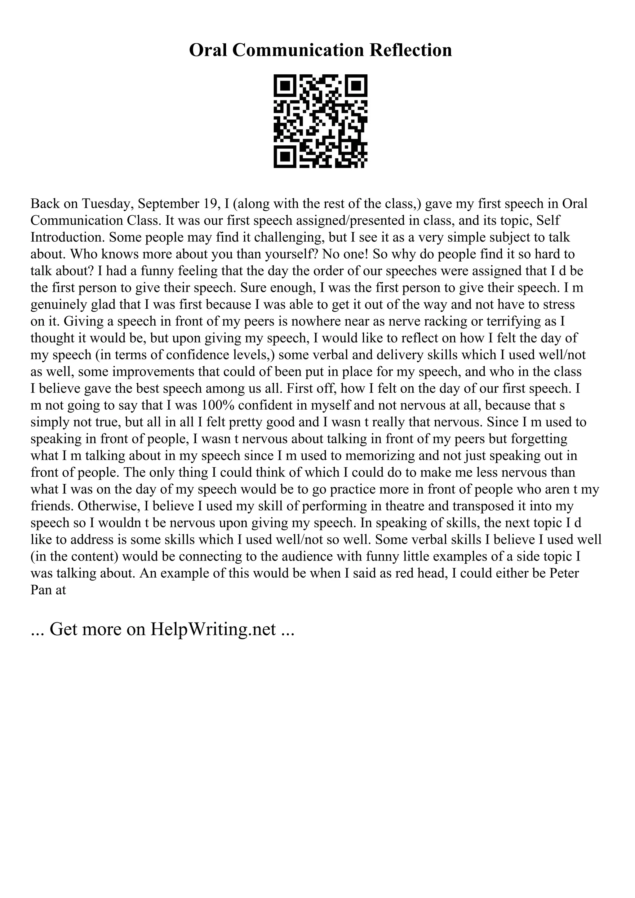 Oral Communication Reflection
Back on Tuesday, September 19, I (along with the rest of the class,) gave my first speech in Oral
Communication Class. It was our first speech assigned/presented in class, and its topic, Self
Introduction. Some people may find it challenging, but I see it as a very simple subject to talk
about. Who knows more about you than yourself? No one! So why do people find it so hard to
talk about? I had a funny feeling that the day the order of our speeches were assigned that I d be
the first person to give their speech. Sure enough, I was the first person to give their speech. I m
genuinely glad that I was first because I was able to get it out of the way and not have to stress
on it. Giving a speech in front of my peers is nowhere near as nerve racking or terrifying as I
thought it would be, but upon giving my speech, I would like to reflect on how I felt the day of
my speech (in terms of confidence levels,) some verbal and delivery skills which I used well/not
as well, some improvements that could of been put in place for my speech, and who in the class
I believe gave the best speech among us all. First off, how I felt on the day of our first speech. I
m not going to say that I was 100% confident in myself and not nervous at all, because that s
simply not true, but all in all I felt pretty good and I wasn t really that nervous. Since I m used to
speaking in front of people, I wasn t nervous about talking in front of my peers but forgetting
what I m talking about in my speech since I m used to memorizing and not just speaking out in
front of people. The only thing I could think of which I could do to make me less nervous than
what I was on the day of my speech would be to go practice more in front of people who aren t my
friends. Otherwise, I believe I used my skill of performing in theatre and transposed it into my
speech so I wouldn t be nervous upon giving my speech. In speaking of skills, the next topic I d
like to address is some skills which I used well/not so well. Some verbal skills I believe I used well
(in the content) would be connecting to the audience with funny little examples of a side topic I
was talking about. An example of this would be when I said as red head, I could either be Peter
Pan at
... Get more on HelpWriting.net ...
 