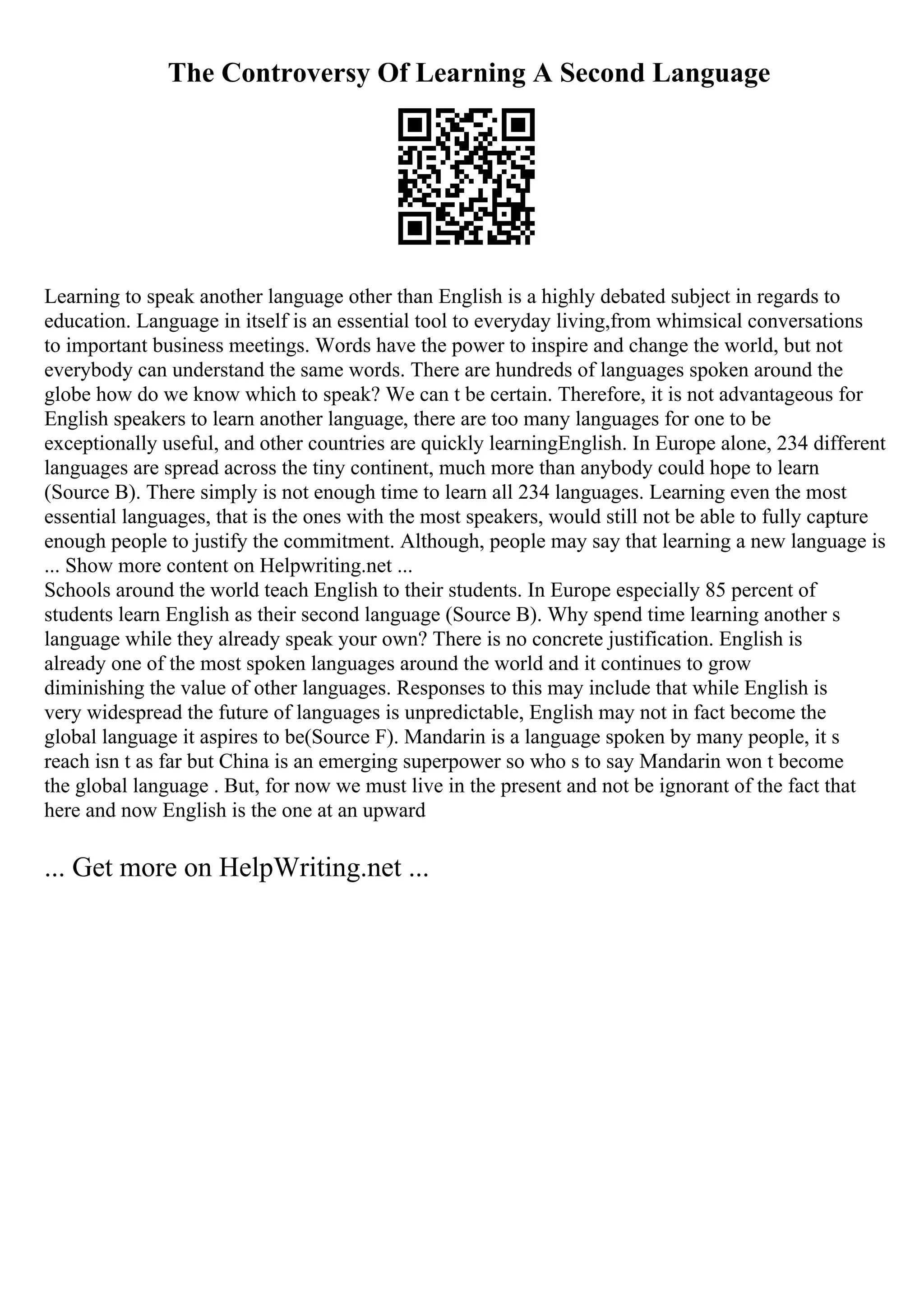 The Controversy Of Learning A Second Language
Learning to speak another language other than English is a highly debated subject in regards to
education. Language in itself is an essential tool to everyday living,from whimsical conversations
to important business meetings. Words have the power to inspire and change the world, but not
everybody can understand the same words. There are hundreds of languages spoken around the
globe how do we know which to speak? We can t be certain. Therefore, it is not advantageous for
English speakers to learn another language, there are too many languages for one to be
exceptionally useful, and other countries are quickly learningEnglish. In Europe alone, 234 different
languages are spread across the tiny continent, much more than anybody could hope to learn
(Source B). There simply is not enough time to learn all 234 languages. Learning even the most
essential languages, that is the ones with the most speakers, would still not be able to fully capture
enough people to justify the commitment. Although, people may say that learning a new language is
... Show more content on Helpwriting.net ...
Schools around the world teach English to their students. In Europe especially 85 percent of
students learn English as their second language (Source B). Why spend time learning another s
language while they already speak your own? There is no concrete justification. English is
already one of the most spoken languages around the world and it continues to grow
diminishing the value of other languages. Responses to this may include that while English is
very widespread the future of languages is unpredictable, English may not in fact become the
global language it aspires to be(Source F). Mandarin is a language spoken by many people, it s
reach isn t as far but China is an emerging superpower so who s to say Mandarin won t become
the global language . But, for now we must live in the present and not be ignorant of the fact that
here and now English is the one at an upward
... Get more on HelpWriting.net ...
 