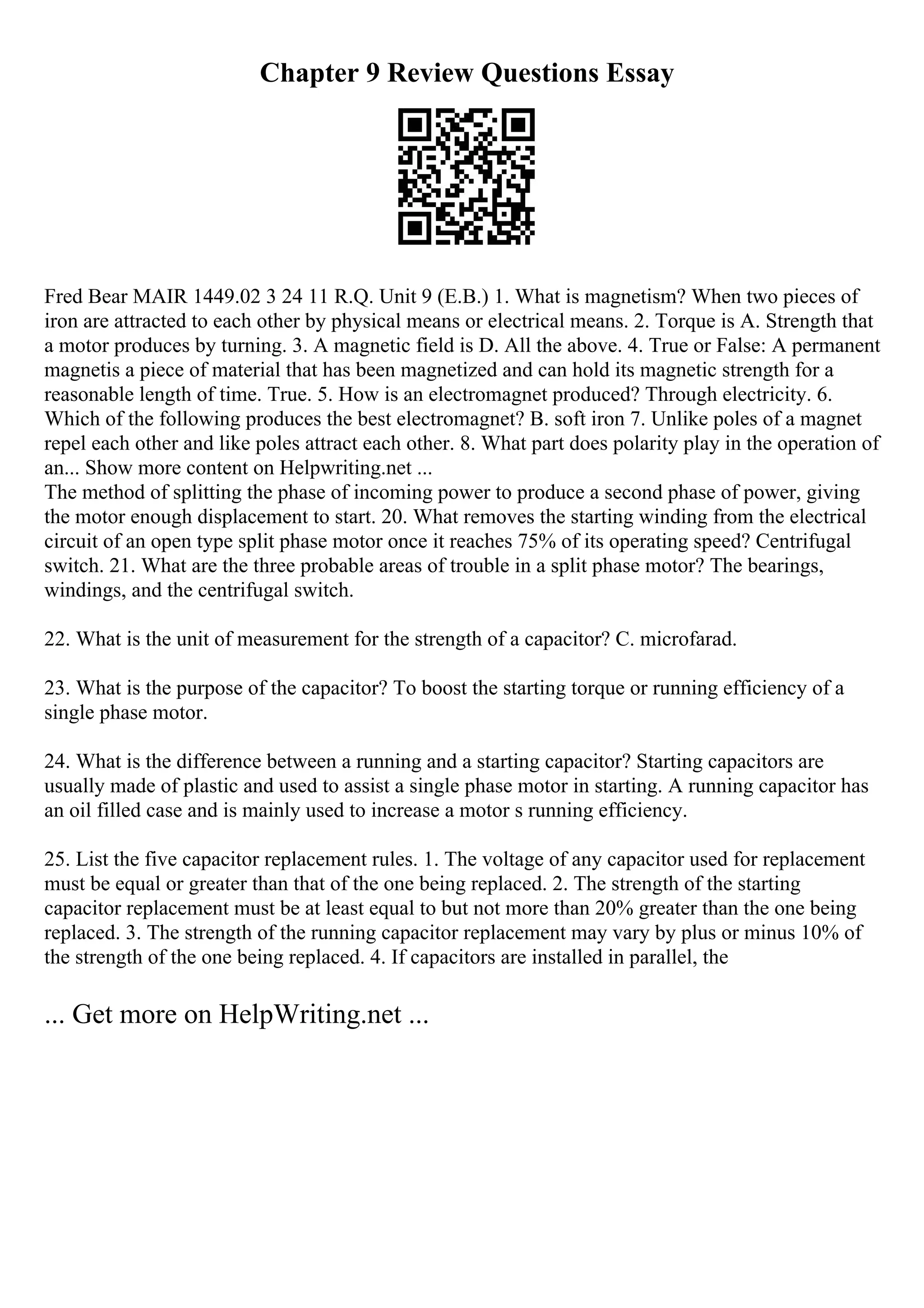 Chapter 9 Review Questions Essay
Fred Bear MAIR 1449.02 3 24 11 R.Q. Unit 9 (E.B.) 1. What is magnetism? When two pieces of
iron are attracted to each other by physical means or electrical means. 2. Torque is A. Strength that
a motor produces by turning. 3. A magnetic field is D. All the above. 4. True or False: A permanent
magnetis a piece of material that has been magnetized and can hold its magnetic strength for a
reasonable length of time. True. 5. How is an electromagnet produced? Through electricity. 6.
Which of the following produces the best electromagnet? B. soft iron 7. Unlike poles of a magnet
repel each other and like poles attract each other. 8. What part does polarity play in the operation of
an... Show more content on Helpwriting.net ...
The method of splitting the phase of incoming power to produce a second phase of power, giving
the motor enough displacement to start. 20. What removes the starting winding from the electrical
circuit of an open type split phase motor once it reaches 75% of its operating speed? Centrifugal
switch. 21. What are the three probable areas of trouble in a split phase motor? The bearings,
windings, and the centrifugal switch.
22. What is the unit of measurement for the strength of a capacitor? C. microfarad.
23. What is the purpose of the capacitor? To boost the starting torque or running efficiency of a
single phase motor.
24. What is the difference between a running and a starting capacitor? Starting capacitors are
usually made of plastic and used to assist a single phase motor in starting. A running capacitor has
an oil filled case and is mainly used to increase a motor s running efficiency.
25. List the five capacitor replacement rules. 1. The voltage of any capacitor used for replacement
must be equal or greater than that of the one being replaced. 2. The strength of the starting
capacitor replacement must be at least equal to but not more than 20% greater than the one being
replaced. 3. The strength of the running capacitor replacement may vary by plus or minus 10% of
the strength of the one being replaced. 4. If capacitors are installed in parallel, the
... Get more on HelpWriting.net ...
 