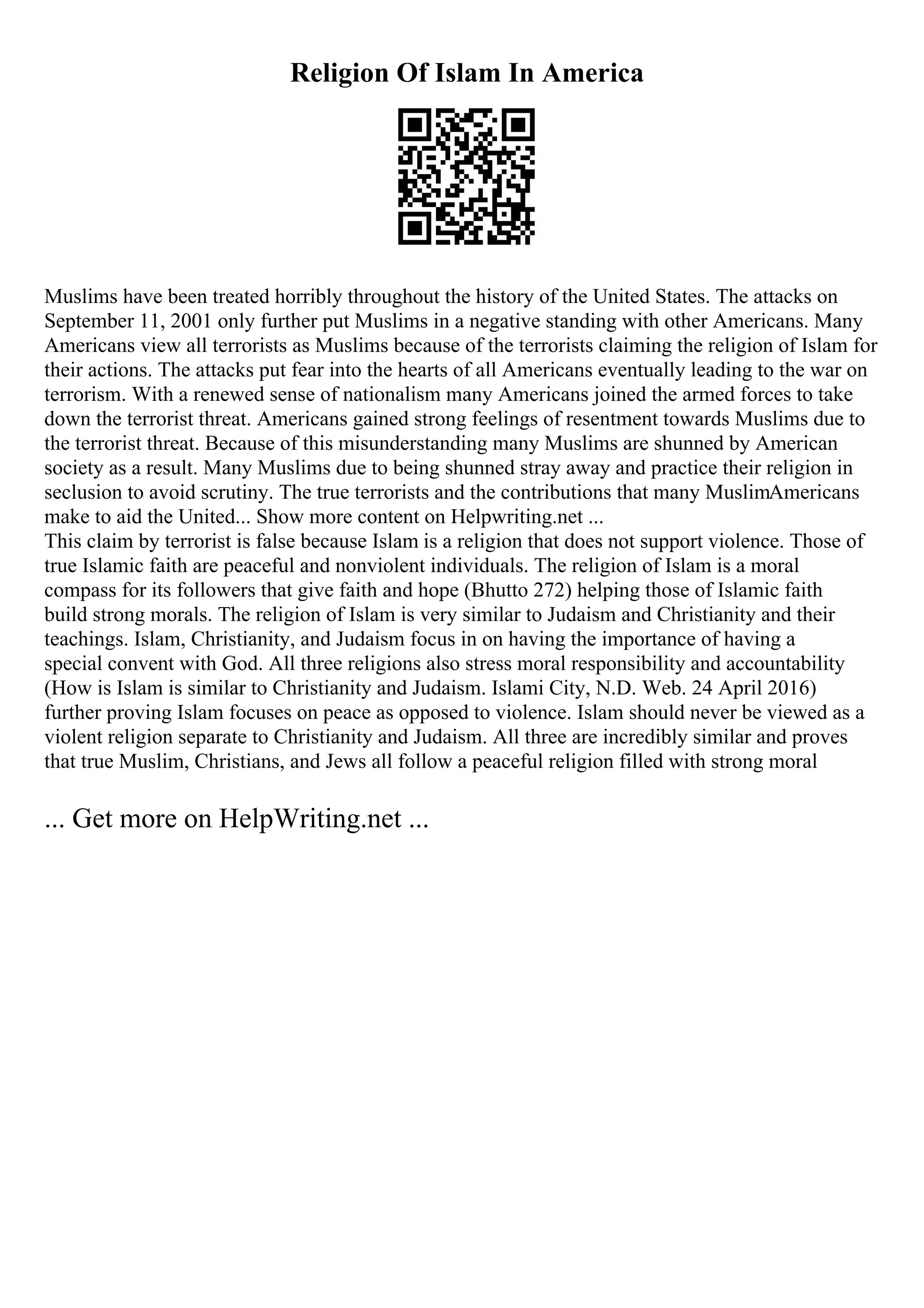 Religion Of Islam In America
Muslims have been treated horribly throughout the history of the United States. The attacks on
September 11, 2001 only further put Muslims in a negative standing with other Americans. Many
Americans view all terrorists as Muslims because of the terrorists claiming the religion of Islam for
their actions. The attacks put fear into the hearts of all Americans eventually leading to the war on
terrorism. With a renewed sense of nationalism many Americans joined the armed forces to take
down the terrorist threat. Americans gained strong feelings of resentment towards Muslims due to
the terrorist threat. Because of this misunderstanding many Muslims are shunned by American
society as a result. Many Muslims due to being shunned stray away and practice their religion in
seclusion to avoid scrutiny. The true terrorists and the contributions that many MuslimAmericans
make to aid the United... Show more content on Helpwriting.net ...
This claim by terrorist is false because Islam is a religion that does not support violence. Those of
true Islamic faith are peaceful and nonviolent individuals. The religion of Islam is a moral
compass for its followers that give faith and hope (Bhutto 272) helping those of Islamic faith
build strong morals. The religion of Islam is very similar to Judaism and Christianity and their
teachings. Islam, Christianity, and Judaism focus in on having the importance of having a
special convent with God. All three religions also stress moral responsibility and accountability
(How is Islam is similar to Christianity and Judaism. Islami City, N.D. Web. 24 April 2016)
further proving Islam focuses on peace as opposed to violence. Islam should never be viewed as a
violent religion separate to Christianity and Judaism. All three are incredibly similar and proves
that true Muslim, Christians, and Jews all follow a peaceful religion filled with strong moral
... Get more on HelpWriting.net ...
 
