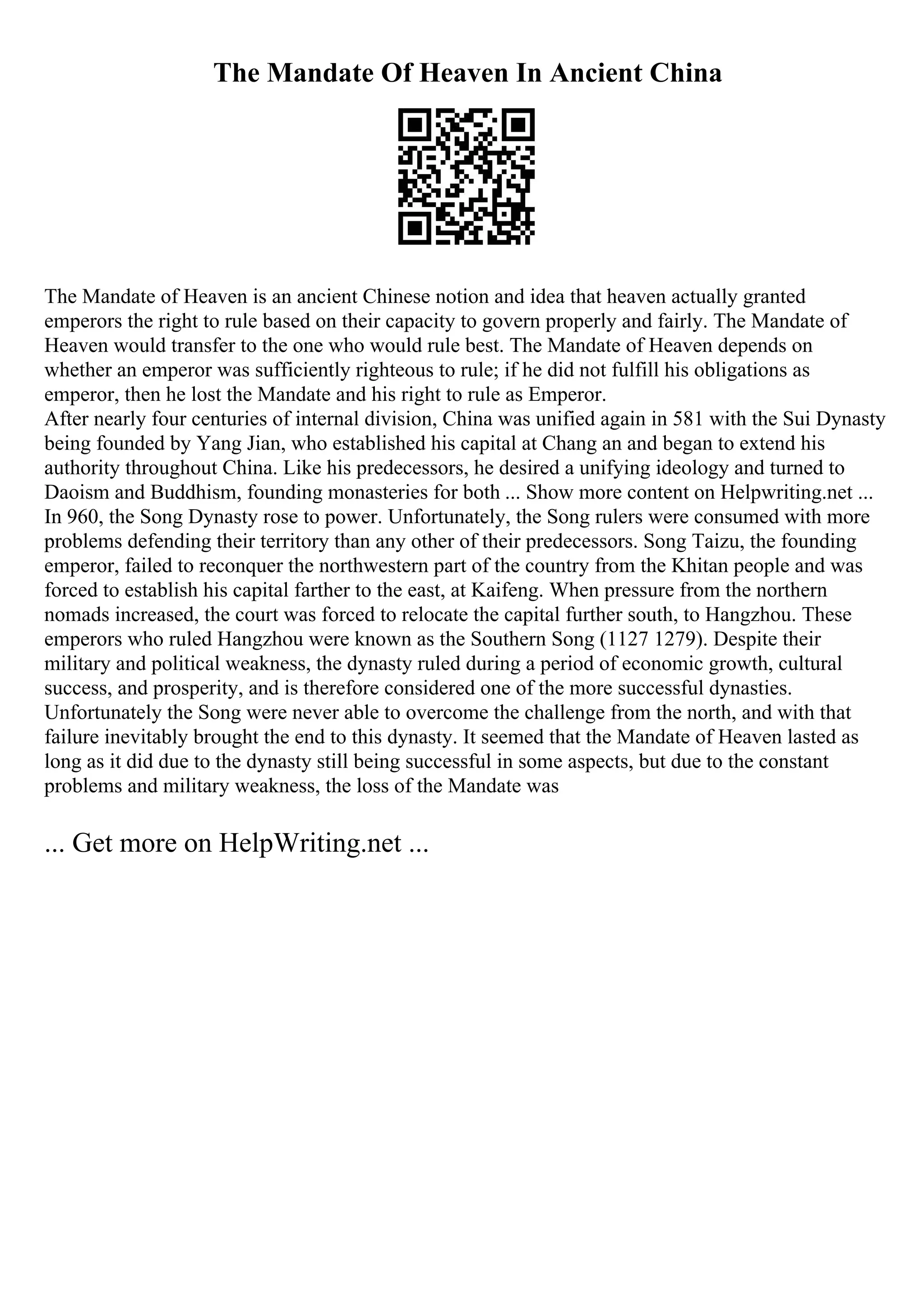 The Mandate Of Heaven In Ancient China
The Mandate of Heaven is an ancient Chinese notion and idea that heaven actually granted
emperors the right to rule based on their capacity to govern properly and fairly. The Mandate of
Heaven would transfer to the one who would rule best. The Mandate of Heaven depends on
whether an emperor was sufficiently righteous to rule; if he did not fulfill his obligations as
emperor, then he lost the Mandate and his right to rule as Emperor.
After nearly four centuries of internal division, China was unified again in 581 with the Sui Dynasty
being founded by Yang Jian, who established his capital at Chang an and began to extend his
authority throughout China. Like his predecessors, he desired a unifying ideology and turned to
Daoism and Buddhism, founding monasteries for both ... Show more content on Helpwriting.net ...
In 960, the Song Dynasty rose to power. Unfortunately, the Song rulers were consumed with more
problems defending their territory than any other of their predecessors. Song Taizu, the founding
emperor, failed to reconquer the northwestern part of the country from the Khitan people and was
forced to establish his capital farther to the east, at Kaifeng. When pressure from the northern
nomads increased, the court was forced to relocate the capital further south, to Hangzhou. These
emperors who ruled Hangzhou were known as the Southern Song (1127 1279). Despite their
military and political weakness, the dynasty ruled during a period of economic growth, cultural
success, and prosperity, and is therefore considered one of the more successful dynasties.
Unfortunately the Song were never able to overcome the challenge from the north, and with that
failure inevitably brought the end to this dynasty. It seemed that the Mandate of Heaven lasted as
long as it did due to the dynasty still being successful in some aspects, but due to the constant
problems and military weakness, the loss of the Mandate was
... Get more on HelpWriting.net ...
 