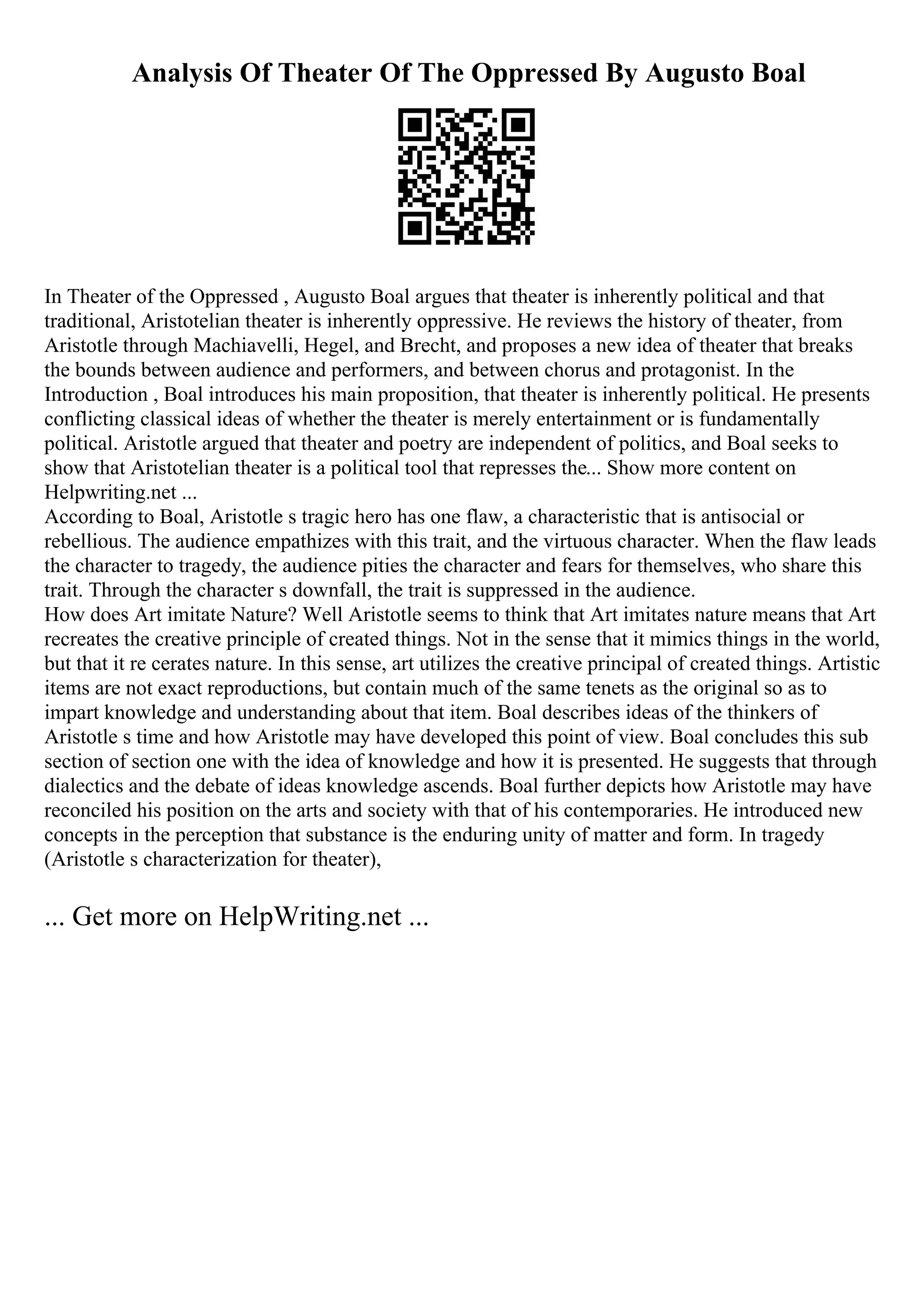Analysis Of Theater Of The Oppressed By Augusto Boal
In Theater of the Oppressed , Augusto Boal argues that theater is inherently political and that
traditional, Aristotelian theater is inherently oppressive. He reviews the history of theater, from
Aristotle through Machiavelli, Hegel, and Brecht, and proposes a new idea of theater that breaks
the bounds between audience and performers, and between chorus and protagonist. In the
Introduction , Boal introduces his main proposition, that theater is inherently political. He presents
conflicting classical ideas of whether the theater is merely entertainment or is fundamentally
political. Aristotle argued that theater and poetry are independent of politics, and Boal seeks to
show that Aristotelian theater is a political tool that represses the... Show more content on
Helpwriting.net ...
According to Boal, Aristotle s tragic hero has one flaw, a characteristic that is antisocial or
rebellious. The audience empathizes with this trait, and the virtuous character. When the flaw leads
the character to tragedy, the audience pities the character and fears for themselves, who share this
trait. Through the character s downfall, the trait is suppressed in the audience.
How does Art imitate Nature? Well Aristotle seems to think that Art imitates nature means that Art
recreates the creative principle of created things. Not in the sense that it mimics things in the world,
but that it re cerates nature. In this sense, art utilizes the creative principal of created things. Artistic
items are not exact reproductions, but contain much of the same tenets as the original so as to
impart knowledge and understanding about that item. Boal describes ideas of the thinkers of
Aristotle s time and how Aristotle may have developed this point of view. Boal concludes this sub
section of section one with the idea of knowledge and how it is presented. He suggests that through
dialectics and the debate of ideas knowledge ascends. Boal further depicts how Aristotle may have
reconciled his position on the arts and society with that of his contemporaries. He introduced new
concepts in the perception that substance is the enduring unity of matter and form. In tragedy
(Aristotle s characterization for theater),
... Get more on HelpWriting.net ...
 