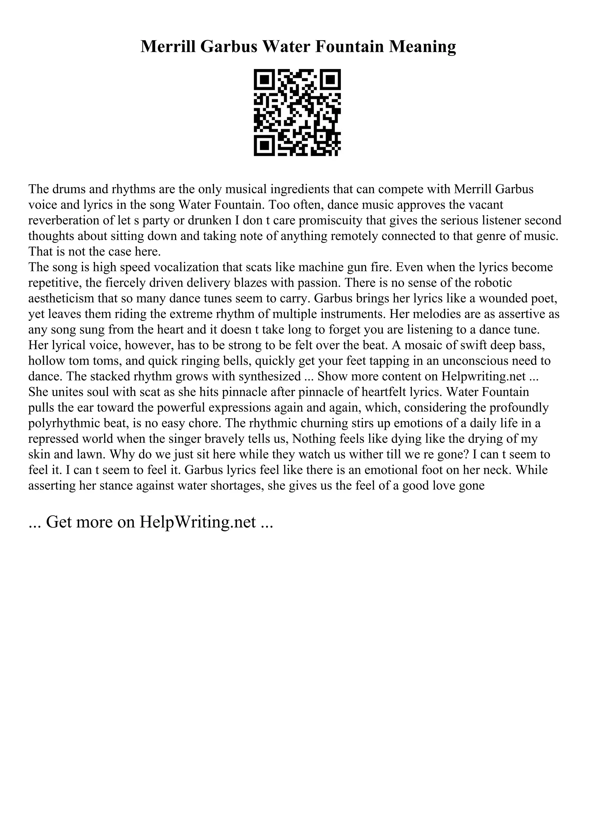 Merrill Garbus Water Fountain Meaning
The drums and rhythms are the only musical ingredients that can compete with Merrill Garbus
voice and lyrics in the song Water Fountain. Too often, dance music approves the vacant
reverberation of let s party or drunken I don t care promiscuity that gives the serious listener second
thoughts about sitting down and taking note of anything remotely connected to that genre of music.
That is not the case here.
The song is high speed vocalization that scats like machine gun fire. Even when the lyrics become
repetitive, the fiercely driven delivery blazes with passion. There is no sense of the robotic
aestheticism that so many dance tunes seem to carry. Garbus brings her lyrics like a wounded poet,
yet leaves them riding the extreme rhythm of multiple instruments. Her melodies are as assertive as
any song sung from the heart and it doesn t take long to forget you are listening to a dance tune.
Her lyrical voice, however, has to be strong to be felt over the beat. A mosaic of swift deep bass,
hollow tom toms, and quick ringing bells, quickly get your feet tapping in an unconscious need to
dance. The stacked rhythm grows with synthesized ... Show more content on Helpwriting.net ...
She unites soul with scat as she hits pinnacle after pinnacle of heartfelt lyrics. Water Fountain
pulls the ear toward the powerful expressions again and again, which, considering the profoundly
polyrhythmic beat, is no easy chore. The rhythmic churning stirs up emotions of a daily life in a
repressed world when the singer bravely tells us, Nothing feels like dying like the drying of my
skin and lawn. Why do we just sit here while they watch us wither till we re gone? I can t seem to
feel it. I can t seem to feel it. Garbus lyrics feel like there is an emotional foot on her neck. While
asserting her stance against water shortages, she gives us the feel of a good love gone
... Get more on HelpWriting.net ...
 