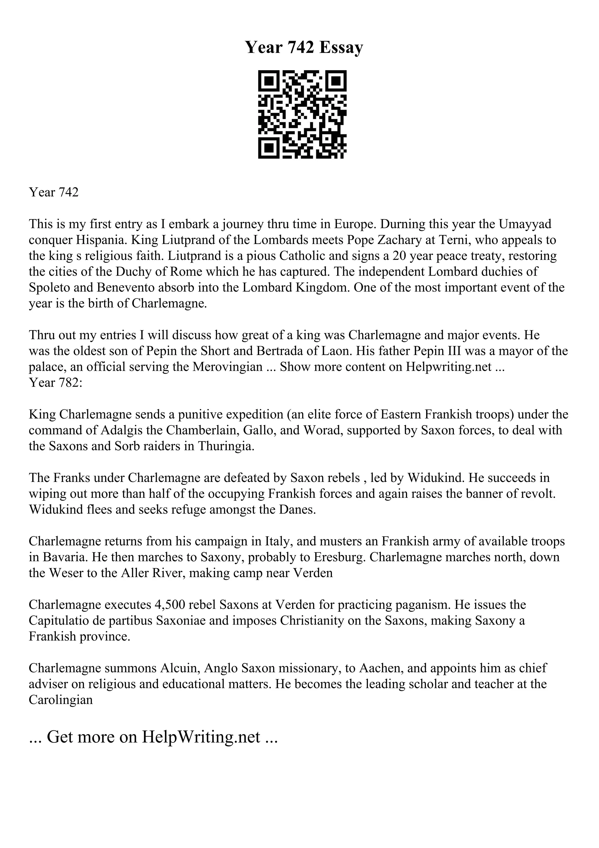 Year 742 Essay
Year 742
This is my first entry as I embark a journey thru time in Europe. Durning this year the Umayyad
conquer Hispania. King Liutprand of the Lombards meets Pope Zachary at Terni, who appeals to
the king s religious faith. Liutprand is a pious Catholic and signs a 20 year peace treaty, restoring
the cities of the Duchy of Rome which he has captured. The independent Lombard duchies of
Spoleto and Benevento absorb into the Lombard Kingdom. One of the most important event of the
year is the birth of Charlemagne.
Thru out my entries I will discuss how great of a king was Charlemagne and major events. He
was the oldest son of Pepin the Short and Bertrada of Laon. His father Pepin III was a mayor of the
palace, an official serving the Merovingian ... Show more content on Helpwriting.net ...
Year 782:
King Charlemagne sends a punitive expedition (an elite force of Eastern Frankish troops) under the
command of Adalgis the Chamberlain, Gallo, and Worad, supported by Saxon forces, to deal with
the Saxons and Sorb raiders in Thuringia.
The Franks under Charlemagne are defeated by Saxon rebels , led by Widukind. He succeeds in
wiping out more than half of the occupying Frankish forces and again raises the banner of revolt.
Widukind flees and seeks refuge amongst the Danes.
Charlemagne returns from his campaign in Italy, and musters an Frankish army of available troops
in Bavaria. He then marches to Saxony, probably to Eresburg. Charlemagne marches north, down
the Weser to the Aller River, making camp near Verden
Charlemagne executes 4,500 rebel Saxons at Verden for practicing paganism. He issues the
Capitulatio de partibus Saxoniae and imposes Christianity on the Saxons, making Saxony a
Frankish province.
Charlemagne summons Alcuin, Anglo Saxon missionary, to Aachen, and appoints him as chief
adviser on religious and educational matters. He becomes the leading scholar and teacher at the
Carolingian
... Get more on HelpWriting.net ...
 