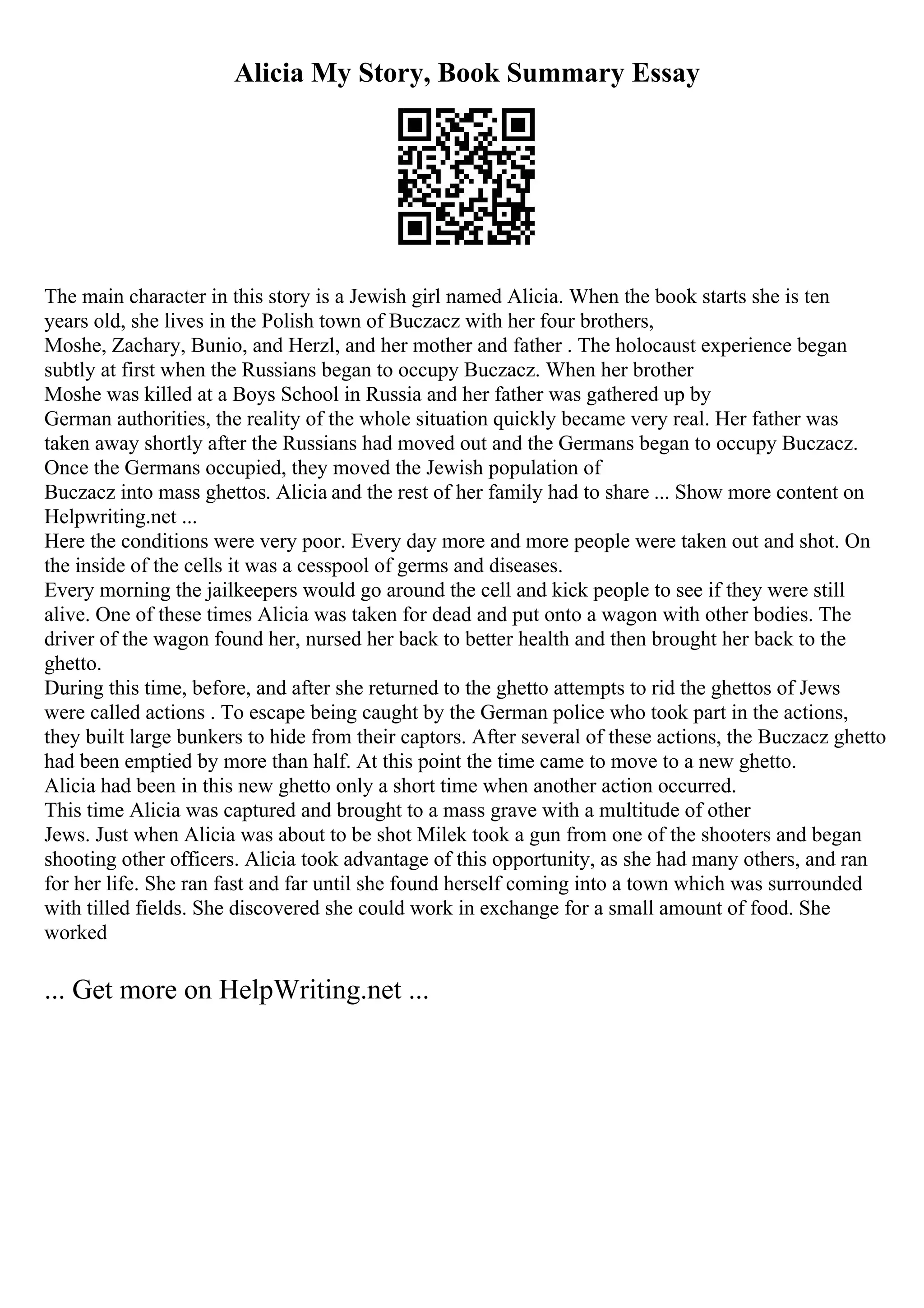 Alicia My Story, Book Summary Essay
The main character in this story is a Jewish girl named Alicia. When the book starts she is ten
years old, she lives in the Polish town of Buczacz with her four brothers,
Moshe, Zachary, Bunio, and Herzl, and her mother and father . The holocaust experience began
subtly at first when the Russians began to occupy Buczacz. When her brother
Moshe was killed at a Boys School in Russia and her father was gathered up by
German authorities, the reality of the whole situation quickly became very real. Her father was
taken away shortly after the Russians had moved out and the Germans began to occupy Buczacz.
Once the Germans occupied, they moved the Jewish population of
Buczacz into mass ghettos. Alicia and the rest of her family had to share ... Show more content on
Helpwriting.net ...
Here the conditions were very poor. Every day more and more people were taken out and shot. On
the inside of the cells it was a cesspool of germs and diseases.
Every morning the jailkeepers would go around the cell and kick people to see if they were still
alive. One of these times Alicia was taken for dead and put onto a wagon with other bodies. The
driver of the wagon found her, nursed her back to better health and then brought her back to the
ghetto.
During this time, before, and after she returned to the ghetto attempts to rid the ghettos of Jews
were called actions . To escape being caught by the German police who took part in the actions,
they built large bunkers to hide from their captors. After several of these actions, the Buczacz ghetto
had been emptied by more than half. At this point the time came to move to a new ghetto.
Alicia had been in this new ghetto only a short time when another action occurred.
This time Alicia was captured and brought to a mass grave with a multitude of other
Jews. Just when Alicia was about to be shot Milek took a gun from one of the shooters and began
shooting other officers. Alicia took advantage of this opportunity, as she had many others, and ran
for her life. She ran fast and far until she found herself coming into a town which was surrounded
with tilled fields. She discovered she could work in exchange for a small amount of food. She
worked
... Get more on HelpWriting.net ...
 