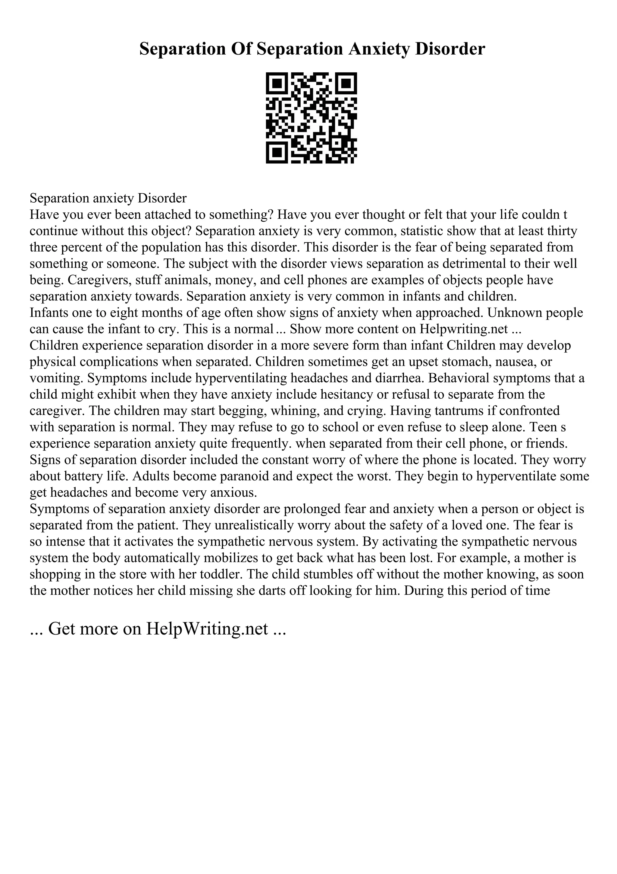Separation Of Separation Anxiety Disorder
Separation anxiety Disorder
Have you ever been attached to something? Have you ever thought or felt that your life couldn t
continue without this object? Separation anxiety is very common, statistic show that at least thirty
three percent of the population has this disorder. This disorder is the fear of being separated from
something or someone. The subject with the disorder views separation as detrimental to their well
being. Caregivers, stuff animals, money, and cell phones are examples of objects people have
separation anxiety towards. Separation anxiety is very common in infants and children.
Infants one to eight months of age often show signs of anxiety when approached. Unknown people
can cause the infant to cry. This is a normal... Show more content on Helpwriting.net ...
Children experience separation disorder in a more severe form than infant Children may develop
physical complications when separated. Children sometimes get an upset stomach, nausea, or
vomiting. Symptoms include hyperventilating headaches and diarrhea. Behavioral symptoms that a
child might exhibit when they have anxiety include hesitancy or refusal to separate from the
caregiver. The children may start begging, whining, and crying. Having tantrums if confronted
with separation is normal. They may refuse to go to school or even refuse to sleep alone. Teen s
experience separation anxiety quite frequently. when separated from their cell phone, or friends.
Signs of separation disorder included the constant worry of where the phone is located. They worry
about battery life. Adults become paranoid and expect the worst. They begin to hyperventilate some
get headaches and become very anxious.
Symptoms of separation anxiety disorder are prolonged fear and anxiety when a person or object is
separated from the patient. They unrealistically worry about the safety of a loved one. The fear is
so intense that it activates the sympathetic nervous system. By activating the sympathetic nervous
system the body automatically mobilizes to get back what has been lost. For example, a mother is
shopping in the store with her toddler. The child stumbles off without the mother knowing, as soon
the mother notices her child missing she darts off looking for him. During this period of time
... Get more on HelpWriting.net ...
 