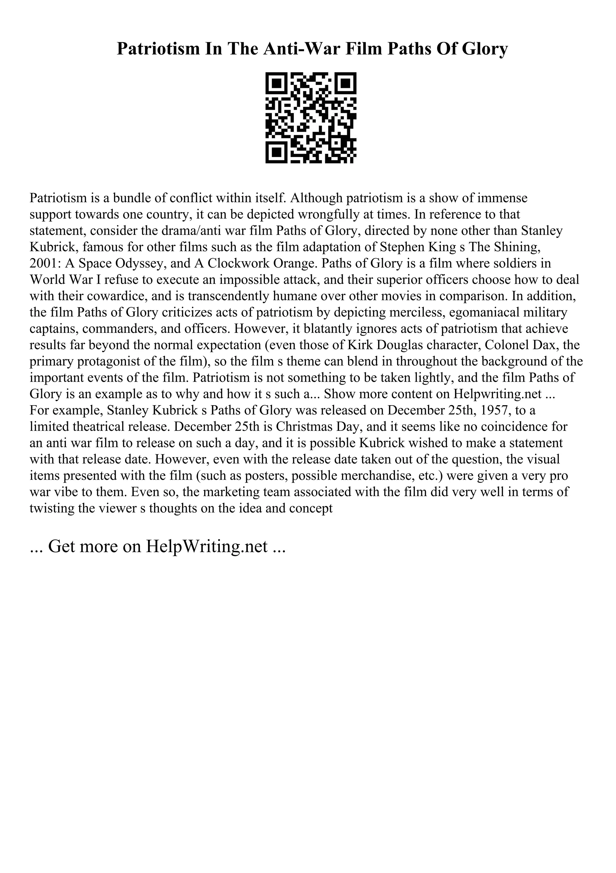 Patriotism In The Anti-War Film Paths Of Glory
Patriotism is a bundle of conflict within itself. Although patriotism is a show of immense
support towards one country, it can be depicted wrongfully at times. In reference to that
statement, consider the drama/anti war film Paths of Glory, directed by none other than Stanley
Kubrick, famous for other films such as the film adaptation of Stephen King s The Shining,
2001: A Space Odyssey, and A Clockwork Orange. Paths of Glory is a film where soldiers in
World War I refuse to execute an impossible attack, and their superior officers choose how to deal
with their cowardice, and is transcendently humane over other movies in comparison. In addition,
the film Paths of Glory criticizes acts of patriotism by depicting merciless, egomaniacal military
captains, commanders, and officers. However, it blatantly ignores acts of patriotism that achieve
results far beyond the normal expectation (even those of Kirk Douglas character, Colonel Dax, the
primary protagonist of the film), so the film s theme can blend in throughout the background of the
important events of the film. Patriotism is not something to be taken lightly, and the film Paths of
Glory is an example as to why and how it s such a... Show more content on Helpwriting.net ...
For example, Stanley Kubrick s Paths of Glory was released on December 25th, 1957, to a
limited theatrical release. December 25th is Christmas Day, and it seems like no coincidence for
an anti war film to release on such a day, and it is possible Kubrick wished to make a statement
with that release date. However, even with the release date taken out of the question, the visual
items presented with the film (such as posters, possible merchandise, etc.) were given a very pro
war vibe to them. Even so, the marketing team associated with the film did very well in terms of
twisting the viewer s thoughts on the idea and concept
... Get more on HelpWriting.net ...
 