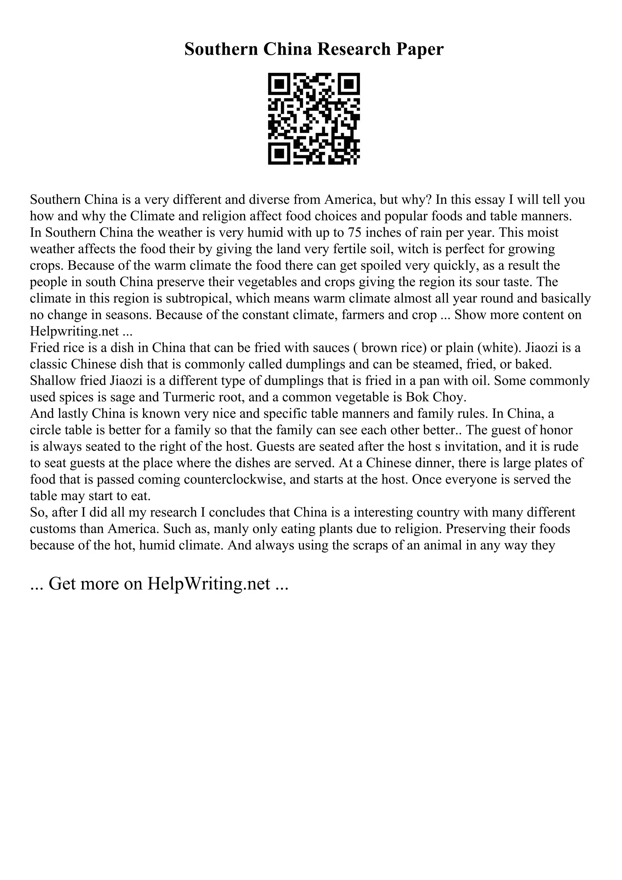 Southern China Research Paper
Southern China is a very different and diverse from America, but why? In this essay I will tell you
how and why the Climate and religion affect food choices and popular foods and table manners.
In Southern China the weather is very humid with up to 75 inches of rain per year. This moist
weather affects the food their by giving the land very fertile soil, witch is perfect for growing
crops. Because of the warm climate the food there can get spoiled very quickly, as a result the
people in south China preserve their vegetables and crops giving the region its sour taste. The
climate in this region is subtropical, which means warm climate almost all year round and basically
no change in seasons. Because of the constant climate, farmers and crop ... Show more content on
Helpwriting.net ...
Fried rice is a dish in China that can be fried with sauces ( brown rice) or plain (white). Jiaozi is a
classic Chinese dish that is commonly called dumplings and can be steamed, fried, or baked.
Shallow fried Jiaozi is a different type of dumplings that is fried in a pan with oil. Some commonly
used spices is sage and Turmeric root, and a common vegetable is Bok Choy.
And lastly China is known very nice and specific table manners and family rules. In China, a
circle table is better for a family so that the family can see each other better.. The guest of honor
is always seated to the right of the host. Guests are seated after the host s invitation, and it is rude
to seat guests at the place where the dishes are served. At a Chinese dinner, there is large plates of
food that is passed coming counterclockwise, and starts at the host. Once everyone is served the
table may start to eat.
So, after I did all my research I concludes that China is a interesting country with many different
customs than America. Such as, manly only eating plants due to religion. Preserving their foods
because of the hot, humid climate. And always using the scraps of an animal in any way they
... Get more on HelpWriting.net ...
 
