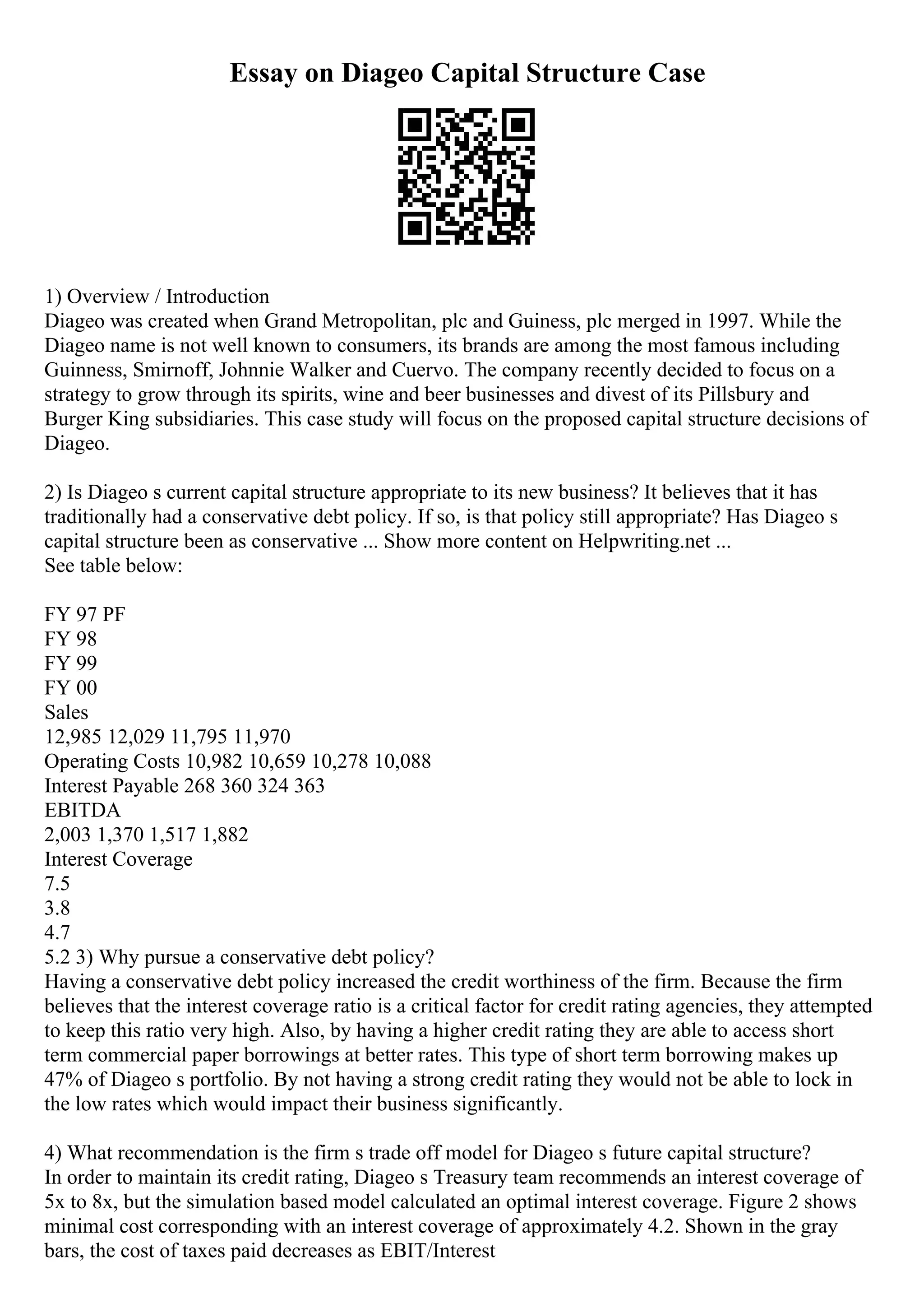 Essay on Diageo Capital Structure Case
1) Overview / Introduction
Diageo was created when Grand Metropolitan, plc and Guiness, plc merged in 1997. While the
Diageo name is not well known to consumers, its brands are among the most famous including
Guinness, Smirnoff, Johnnie Walker and Cuervo. The company recently decided to focus on a
strategy to grow through its spirits, wine and beer businesses and divest of its Pillsbury and
Burger King subsidiaries. This case study will focus on the proposed capital structure decisions of
Diageo.
2) Is Diageo s current capital structure appropriate to its new business? It believes that it has
traditionally had a conservative debt policy. If so, is that policy still appropriate? Has Diageo s
capital structure been as conservative ... Show more content on Helpwriting.net ...
See table below:
FY 97 PF
FY 98
FY 99
FY 00
Sales
12,985 12,029 11,795 11,970
Operating Costs 10,982 10,659 10,278 10,088
Interest Payable 268 360 324 363
EBITDA
2,003 1,370 1,517 1,882
Interest Coverage
7.5
3.8
4.7
5.2 3) Why pursue a conservative debt policy?
Having a conservative debt policy increased the credit worthiness of the firm. Because the firm
believes that the interest coverage ratio is a critical factor for credit rating agencies, they attempted
to keep this ratio very high. Also, by having a higher credit rating they are able to access short
term commercial paper borrowings at better rates. This type of short term borrowing makes up
47% of Diageo s portfolio. By not having a strong credit rating they would not be able to lock in
the low rates which would impact their business significantly.
4) What recommendation is the firm s trade off model for Diageo s future capital structure?
In order to maintain its credit rating, Diageo s Treasury team recommends an interest coverage of
5x to 8x, but the simulation based model calculated an optimal interest coverage. Figure 2 shows
minimal cost corresponding with an interest coverage of approximately 4.2. Shown in the gray
bars, the cost of taxes paid decreases as EBIT/Interest
 