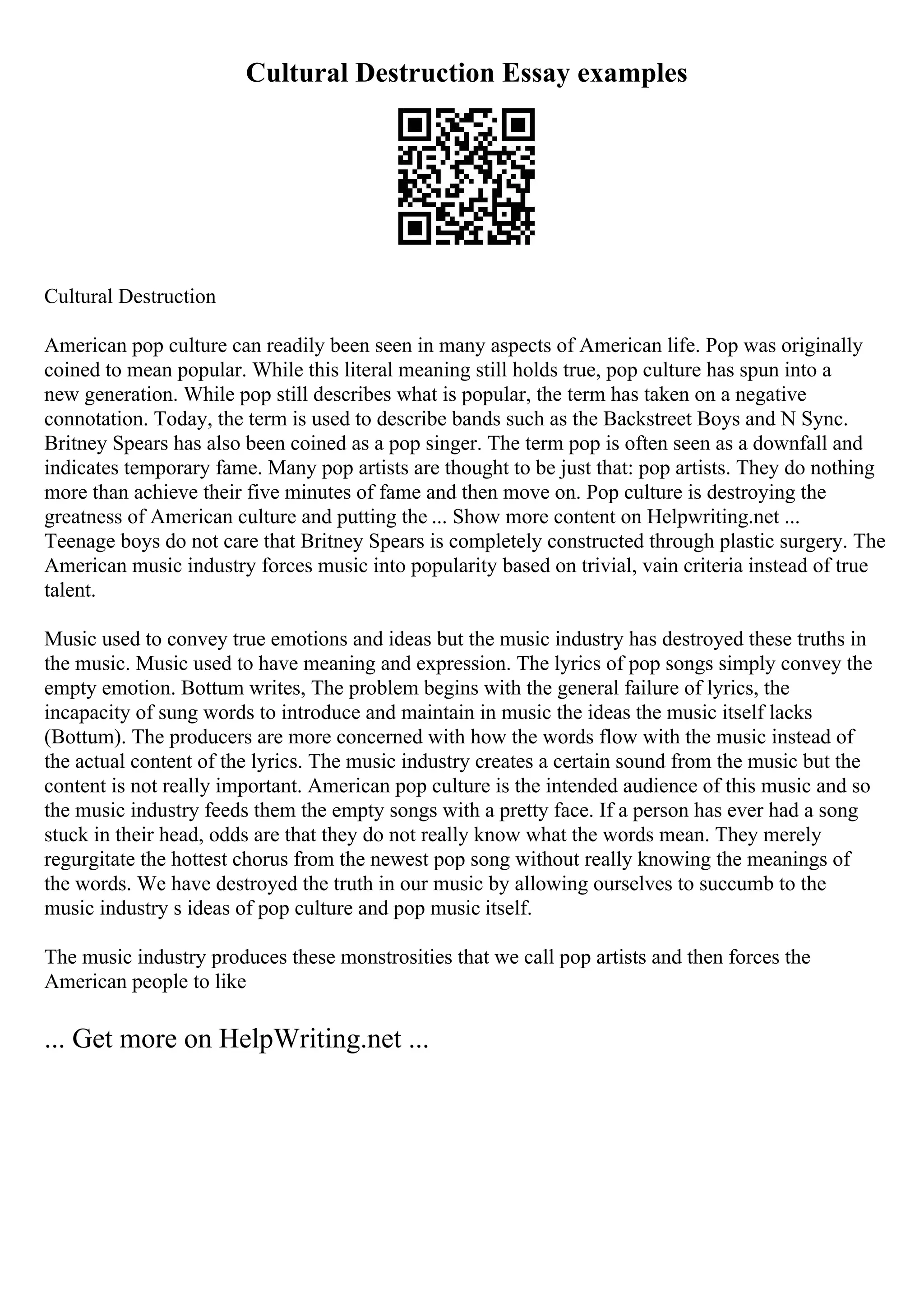 Cultural Destruction Essay examples
Cultural Destruction
American pop culture can readily been seen in many aspects of American life. Pop was originally
coined to mean popular. While this literal meaning still holds true, pop culture has spun into a
new generation. While pop still describes what is popular, the term has taken on a negative
connotation. Today, the term is used to describe bands such as the Backstreet Boys and N Sync.
Britney Spears has also been coined as a pop singer. The term pop is often seen as a downfall and
indicates temporary fame. Many pop artists are thought to be just that: pop artists. They do nothing
more than achieve their five minutes of fame and then move on. Pop culture is destroying the
greatness of American culture and putting the ... Show more content on Helpwriting.net ...
Teenage boys do not care that Britney Spears is completely constructed through plastic surgery. The
American music industry forces music into popularity based on trivial, vain criteria instead of true
talent.
Music used to convey true emotions and ideas but the music industry has destroyed these truths in
the music. Music used to have meaning and expression. The lyrics of pop songs simply convey the
empty emotion. Bottum writes, The problem begins with the general failure of lyrics, the
incapacity of sung words to introduce and maintain in music the ideas the music itself lacks
(Bottum). The producers are more concerned with how the words flow with the music instead of
the actual content of the lyrics. The music industry creates a certain sound from the music but the
content is not really important. American pop culture is the intended audience of this music and so
the music industry feeds them the empty songs with a pretty face. If a person has ever had a song
stuck in their head, odds are that they do not really know what the words mean. They merely
regurgitate the hottest chorus from the newest pop song without really knowing the meanings of
the words. We have destroyed the truth in our music by allowing ourselves to succumb to the
music industry s ideas of pop culture and pop music itself.
The music industry produces these monstrosities that we call pop artists and then forces the
American people to like
... Get more on HelpWriting.net ...
 