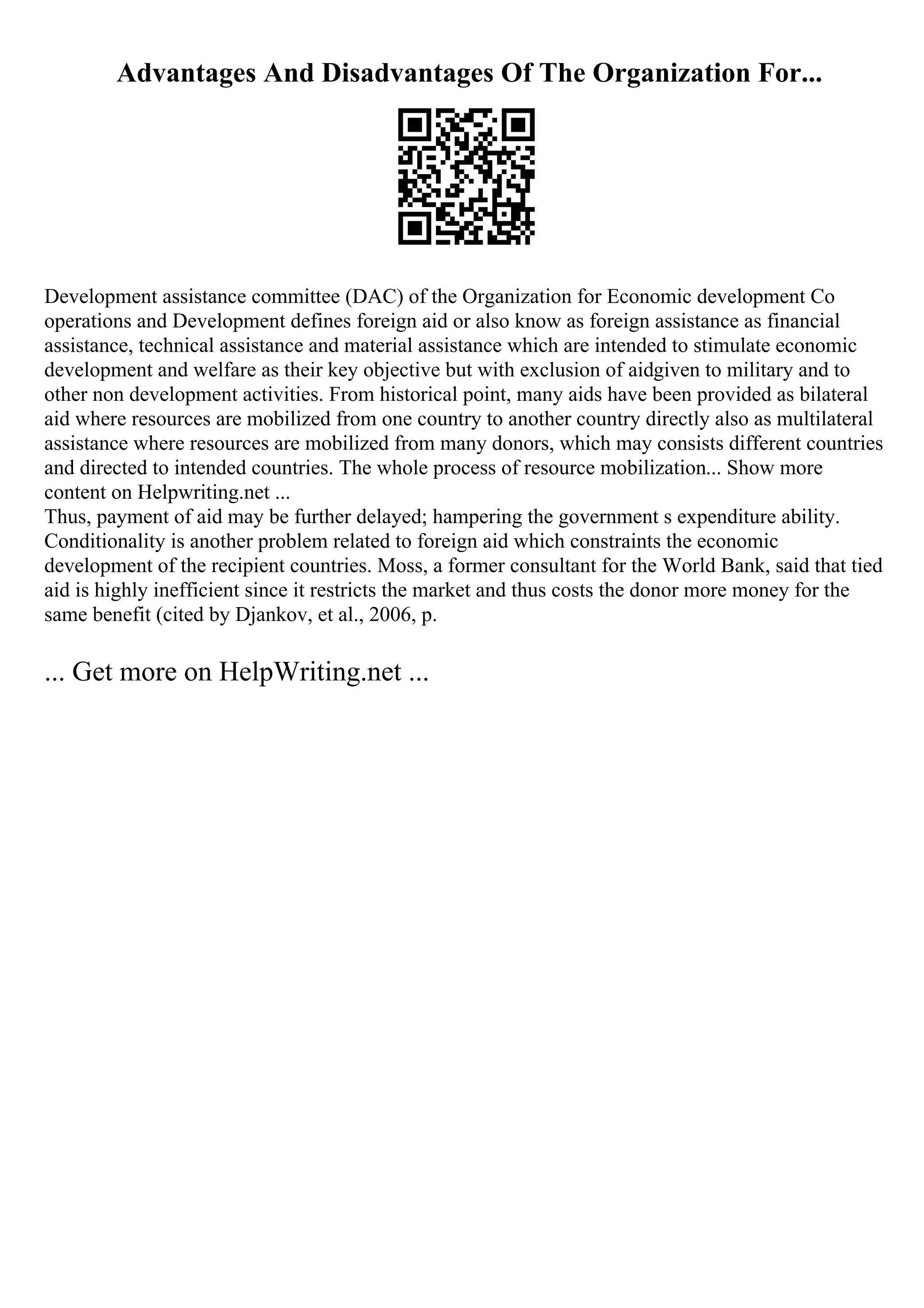 Advantages And Disadvantages Of The Organization For...
Development assistance committee (DAC) of the Organization for Economic development Co
operations and Development defines foreign aid or also know as foreign assistance as financial
assistance, technical assistance and material assistance which are intended to stimulate economic
development and welfare as their key objective but with exclusion of aidgiven to military and to
other non development activities. From historical point, many aids have been provided as bilateral
aid where resources are mobilized from one country to another country directly also as multilateral
assistance where resources are mobilized from many donors, which may consists different countries
and directed to intended countries. The whole process of resource mobilization... Show more
content on Helpwriting.net ...
Thus, payment of aid may be further delayed; hampering the government s expenditure ability.
Conditionality is another problem related to foreign aid which constraints the economic
development of the recipient countries. Moss, a former consultant for the World Bank, said that tied
aid is highly inefficient since it restricts the market and thus costs the donor more money for the
same benefit (cited by Djankov, et al., 2006, p.
... Get more on HelpWriting.net ...
 