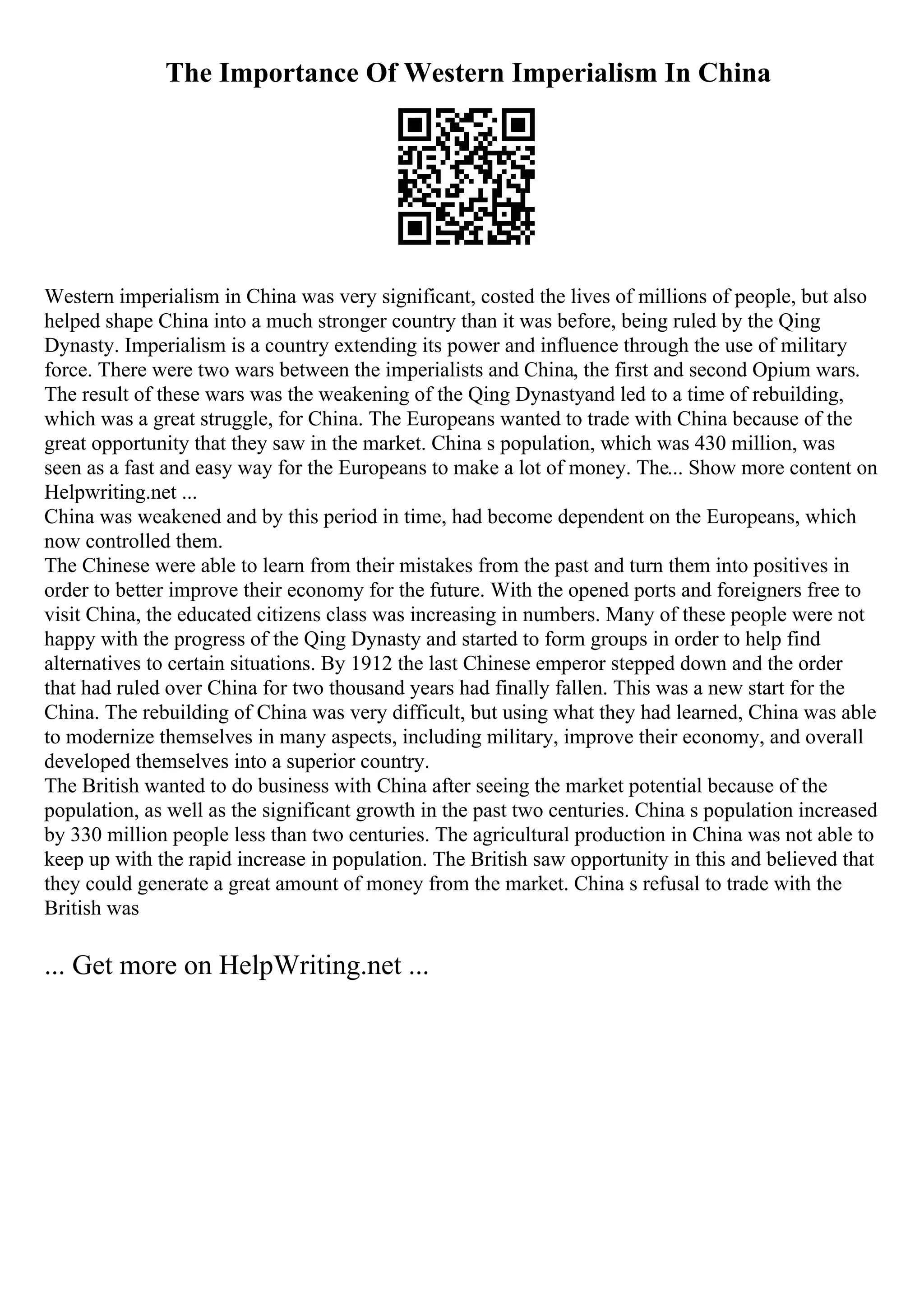 The Importance Of Western Imperialism In China
Western imperialism in China was very significant, costed the lives of millions of people, but also
helped shape China into a much stronger country than it was before, being ruled by the Qing
Dynasty. Imperialism is a country extending its power and influence through the use of military
force. There were two wars between the imperialists and China, the first and second Opium wars.
The result of these wars was the weakening of the Qing Dynastyand led to a time of rebuilding,
which was a great struggle, for China. The Europeans wanted to trade with China because of the
great opportunity that they saw in the market. China s population, which was 430 million, was
seen as a fast and easy way for the Europeans to make a lot of money. The... Show more content on
Helpwriting.net ...
China was weakened and by this period in time, had become dependent on the Europeans, which
now controlled them.
The Chinese were able to learn from their mistakes from the past and turn them into positives in
order to better improve their economy for the future. With the opened ports and foreigners free to
visit China, the educated citizens class was increasing in numbers. Many of these people were not
happy with the progress of the Qing Dynasty and started to form groups in order to help find
alternatives to certain situations. By 1912 the last Chinese emperor stepped down and the order
that had ruled over China for two thousand years had finally fallen. This was a new start for the
China. The rebuilding of China was very difficult, but using what they had learned, China was able
to modernize themselves in many aspects, including military, improve their economy, and overall
developed themselves into a superior country.
The British wanted to do business with China after seeing the market potential because of the
population, as well as the significant growth in the past two centuries. China s population increased
by 330 million people less than two centuries. The agricultural production in China was not able to
keep up with the rapid increase in population. The British saw opportunity in this and believed that
they could generate a great amount of money from the market. China s refusal to trade with the
British was
... Get more on HelpWriting.net ...
 