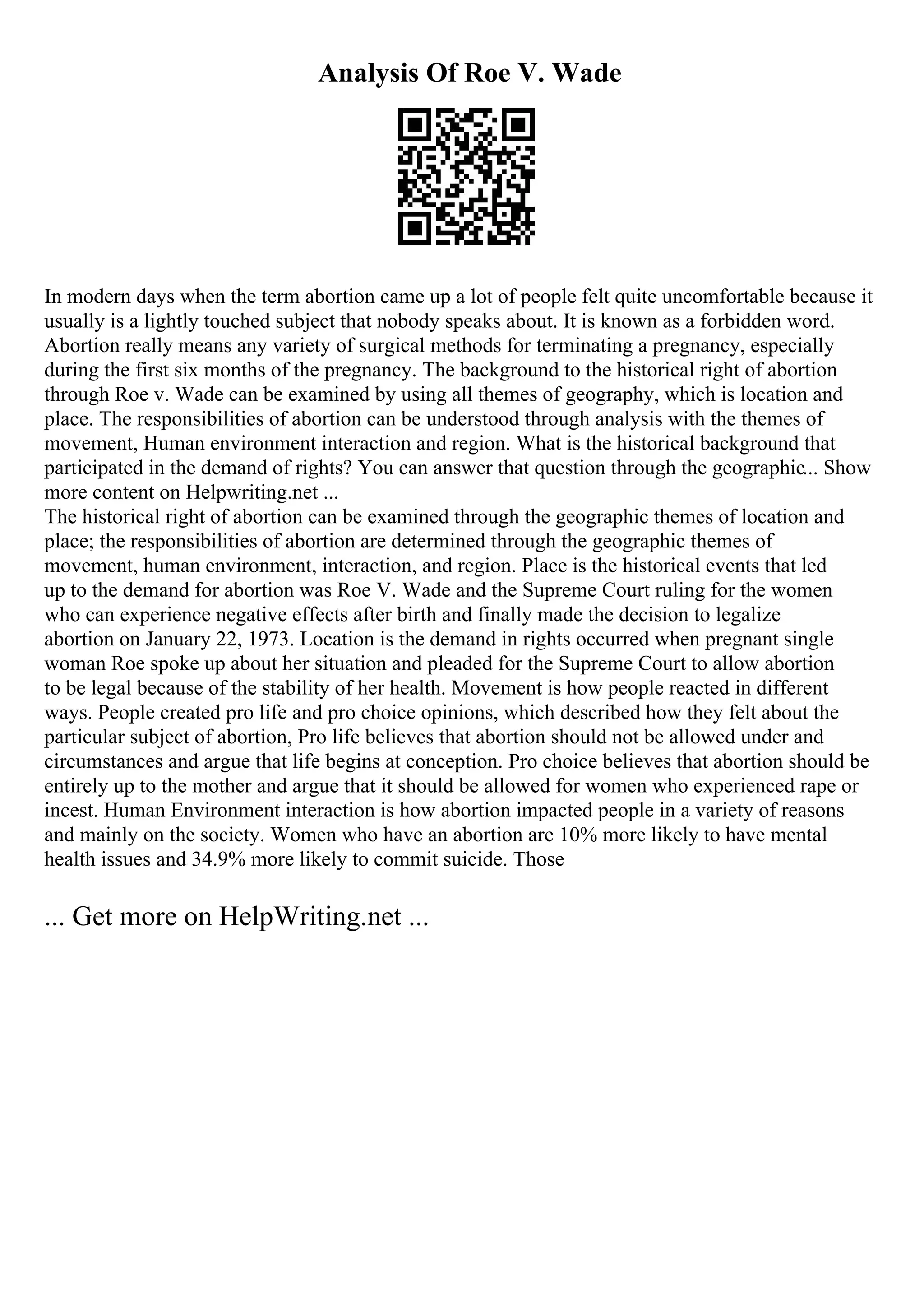 Analysis Of Roe V. Wade
In modern days when the term abortion came up a lot of people felt quite uncomfortable because it
usually is a lightly touched subject that nobody speaks about. It is known as a forbidden word.
Abortion really means any variety of surgical methods for terminating a pregnancy, especially
during the first six months of the pregnancy. The background to the historical right of abortion
through Roe v. Wade can be examined by using all themes of geography, which is location and
place. The responsibilities of abortion can be understood through analysis with the themes of
movement, Human environment interaction and region. What is the historical background that
participated in the demand of rights? You can answer that question through the geographic... Show
more content on Helpwriting.net ...
The historical right of abortion can be examined through the geographic themes of location and
place; the responsibilities of abortion are determined through the geographic themes of
movement, human environment, interaction, and region. Place is the historical events that led
up to the demand for abortion was Roe V. Wade and the Supreme Court ruling for the women
who can experience negative effects after birth and finally made the decision to legalize
abortion on January 22, 1973. Location is the demand in rights occurred when pregnant single
woman Roe spoke up about her situation and pleaded for the Supreme Court to allow abortion
to be legal because of the stability of her health. Movement is how people reacted in different
ways. People created pro life and pro choice opinions, which described how they felt about the
particular subject of abortion, Pro life believes that abortion should not be allowed under and
circumstances and argue that life begins at conception. Pro choice believes that abortion should be
entirely up to the mother and argue that it should be allowed for women who experienced rape or
incest. Human Environment interaction is how abortion impacted people in a variety of reasons
and mainly on the society. Women who have an abortion are 10% more likely to have mental
health issues and 34.9% more likely to commit suicide. Those
... Get more on HelpWriting.net ...
 