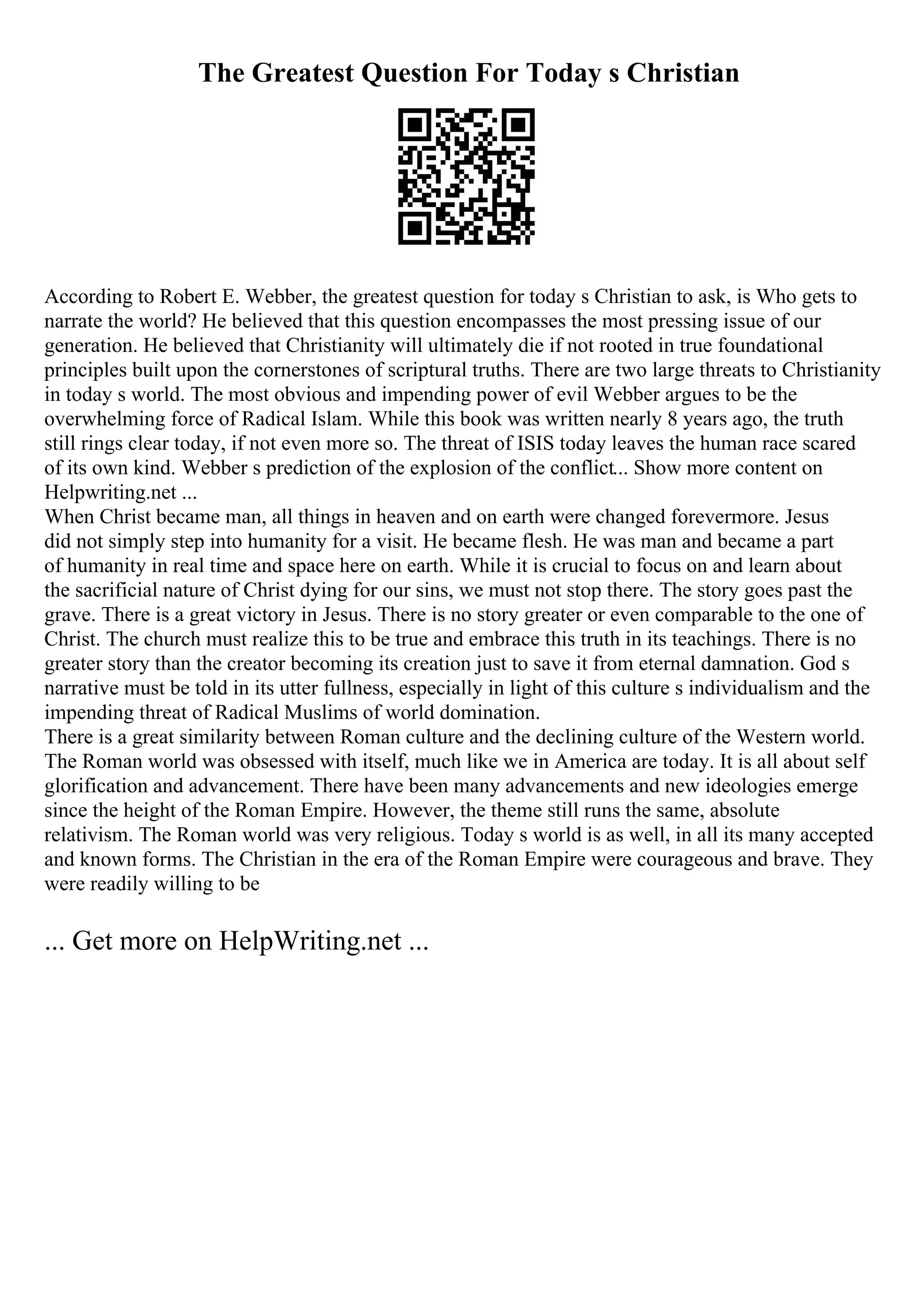 The Greatest Question For Today s Christian
According to Robert E. Webber, the greatest question for today s Christian to ask, is Who gets to
narrate the world? He believed that this question encompasses the most pressing issue of our
generation. He believed that Christianity will ultimately die if not rooted in true foundational
principles built upon the cornerstones of scriptural truths. There are two large threats to Christianity
in today s world. The most obvious and impending power of evil Webber argues to be the
overwhelming force of Radical Islam. While this book was written nearly 8 years ago, the truth
still rings clear today, if not even more so. The threat of ISIS today leaves the human race scared
of its own kind. Webber s prediction of the explosion of the conflict... Show more content on
Helpwriting.net ...
When Christ became man, all things in heaven and on earth were changed forevermore. Jesus
did not simply step into humanity for a visit. He became flesh. He was man and became a part
of humanity in real time and space here on earth. While it is crucial to focus on and learn about
the sacrificial nature of Christ dying for our sins, we must not stop there. The story goes past the
grave. There is a great victory in Jesus. There is no story greater or even comparable to the one of
Christ. The church must realize this to be true and embrace this truth in its teachings. There is no
greater story than the creator becoming its creation just to save it from eternal damnation. God s
narrative must be told in its utter fullness, especially in light of this culture s individualism and the
impending threat of Radical Muslims of world domination.
There is a great similarity between Roman culture and the declining culture of the Western world.
The Roman world was obsessed with itself, much like we in America are today. It is all about self
glorification and advancement. There have been many advancements and new ideologies emerge
since the height of the Roman Empire. However, the theme still runs the same, absolute
relativism. The Roman world was very religious. Today s world is as well, in all its many accepted
and known forms. The Christian in the era of the Roman Empire were courageous and brave. They
were readily willing to be
... Get more on HelpWriting.net ...
 