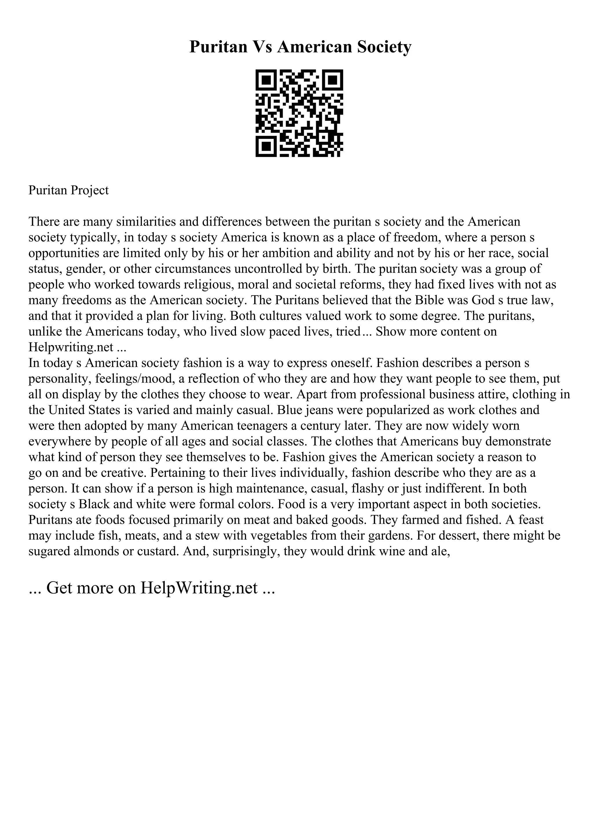 Puritan Vs American Society
Puritan Project
There are many similarities and differences between the puritan s society and the American
society typically, in today s society America is known as a place of freedom, where a person s
opportunities are limited only by his or her ambition and ability and not by his or her race, social
status, gender, or other circumstances uncontrolled by birth. The puritan society was a group of
people who worked towards religious, moral and societal reforms, they had fixed lives with not as
many freedoms as the American society. The Puritans believed that the Bible was God s true law,
and that it provided a plan for living. Both cultures valued work to some degree. The puritans,
unlike the Americans today, who lived slow paced lives, tried... Show more content on
Helpwriting.net ...
In today s American society fashion is a way to express oneself. Fashion describes a person s
personality, feelings/mood, a reflection of who they are and how they want people to see them, put
all on display by the clothes they choose to wear. Apart from professional business attire, clothing in
the United States is varied and mainly casual. Blue jeans were popularized as work clothes and
were then adopted by many American teenagers a century later. They are now widely worn
everywhere by people of all ages and social classes. The clothes that Americans buy demonstrate
what kind of person they see themselves to be. Fashion gives the American society a reason to
go on and be creative. Pertaining to their lives individually, fashion describe who they are as a
person. It can show if a person is high maintenance, casual, flashy or just indifferent. In both
society s Black and white were formal colors. Food is a very important aspect in both societies.
Puritans ate foods focused primarily on meat and baked goods. They farmed and fished. A feast
may include fish, meats, and a stew with vegetables from their gardens. For dessert, there might be
sugared almonds or custard. And, surprisingly, they would drink wine and ale,
... Get more on HelpWriting.net ...
 