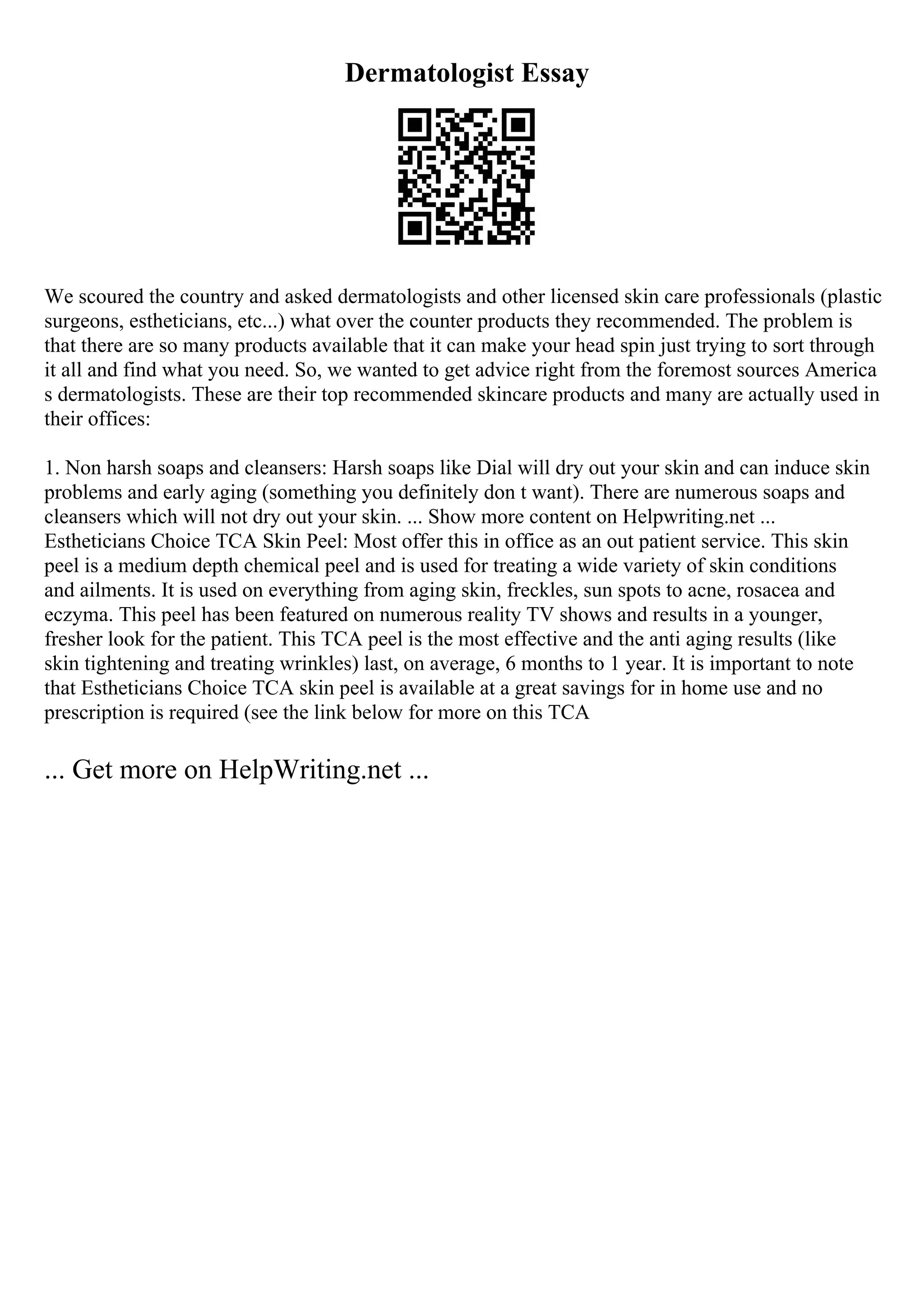 Dermatologist Essay
We scoured the country and asked dermatologists and other licensed skin care professionals (plastic
surgeons, estheticians, etc...) what over the counter products they recommended. The problem is
that there are so many products available that it can make your head spin just trying to sort through
it all and find what you need. So, we wanted to get advice right from the foremost sources America
s dermatologists. These are their top recommended skincare products and many are actually used in
their offices:
1. Non harsh soaps and cleansers: Harsh soaps like Dial will dry out your skin and can induce skin
problems and early aging (something you definitely don t want). There are numerous soaps and
cleansers which will not dry out your skin. ... Show more content on Helpwriting.net ...
Estheticians Choice TCA Skin Peel: Most offer this in office as an out patient service. This skin
peel is a medium depth chemical peel and is used for treating a wide variety of skin conditions
and ailments. It is used on everything from aging skin, freckles, sun spots to acne, rosacea and
eczyma. This peel has been featured on numerous reality TV shows and results in a younger,
fresher look for the patient. This TCA peel is the most effective and the anti aging results (like
skin tightening and treating wrinkles) last, on average, 6 months to 1 year. It is important to note
that Estheticians Choice TCA skin peel is available at a great savings for in home use and no
prescription is required (see the link below for more on this TCA
... Get more on HelpWriting.net ...
 