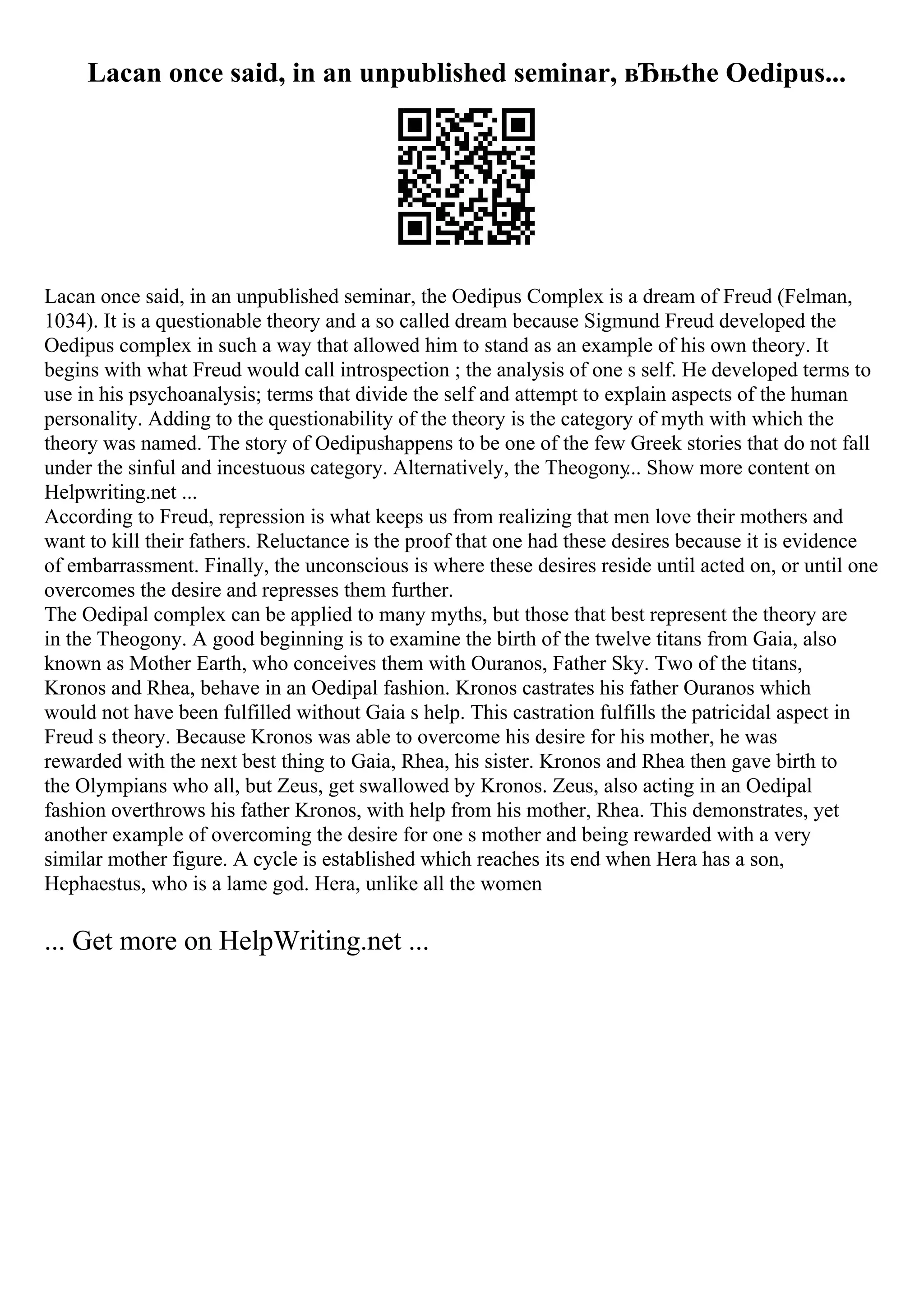 Lacan once said, in an unpublished seminar, вЂњthe Oedipus...
Lacan once said, in an unpublished seminar, the Oedipus Complex is a dream of Freud (Felman,
1034). It is a questionable theory and a so called dream because Sigmund Freud developed the
Oedipus complex in such a way that allowed him to stand as an example of his own theory. It
begins with what Freud would call introspection ; the analysis of one s self. He developed terms to
use in his psychoanalysis; terms that divide the self and attempt to explain aspects of the human
personality. Adding to the questionability of the theory is the category of myth with which the
theory was named. The story of Oedipushappens to be one of the few Greek stories that do not fall
under the sinful and incestuous category. Alternatively, the Theogony
... Show more content on
Helpwriting.net ...
According to Freud, repression is what keeps us from realizing that men love their mothers and
want to kill their fathers. Reluctance is the proof that one had these desires because it is evidence
of embarrassment. Finally, the unconscious is where these desires reside until acted on, or until one
overcomes the desire and represses them further.
The Oedipal complex can be applied to many myths, but those that best represent the theory are
in the Theogony. A good beginning is to examine the birth of the twelve titans from Gaia, also
known as Mother Earth, who conceives them with Ouranos, Father Sky. Two of the titans,
Kronos and Rhea, behave in an Oedipal fashion. Kronos castrates his father Ouranos which
would not have been fulfilled without Gaia s help. This castration fulfills the patricidal aspect in
Freud s theory. Because Kronos was able to overcome his desire for his mother, he was
rewarded with the next best thing to Gaia, Rhea, his sister. Kronos and Rhea then gave birth to
the Olympians who all, but Zeus, get swallowed by Kronos. Zeus, also acting in an Oedipal
fashion overthrows his father Kronos, with help from his mother, Rhea. This demonstrates, yet
another example of overcoming the desire for one s mother and being rewarded with a very
similar mother figure. A cycle is established which reaches its end when Hera has a son,
Hephaestus, who is a lame god. Hera, unlike all the women
... Get more on HelpWriting.net ...
 