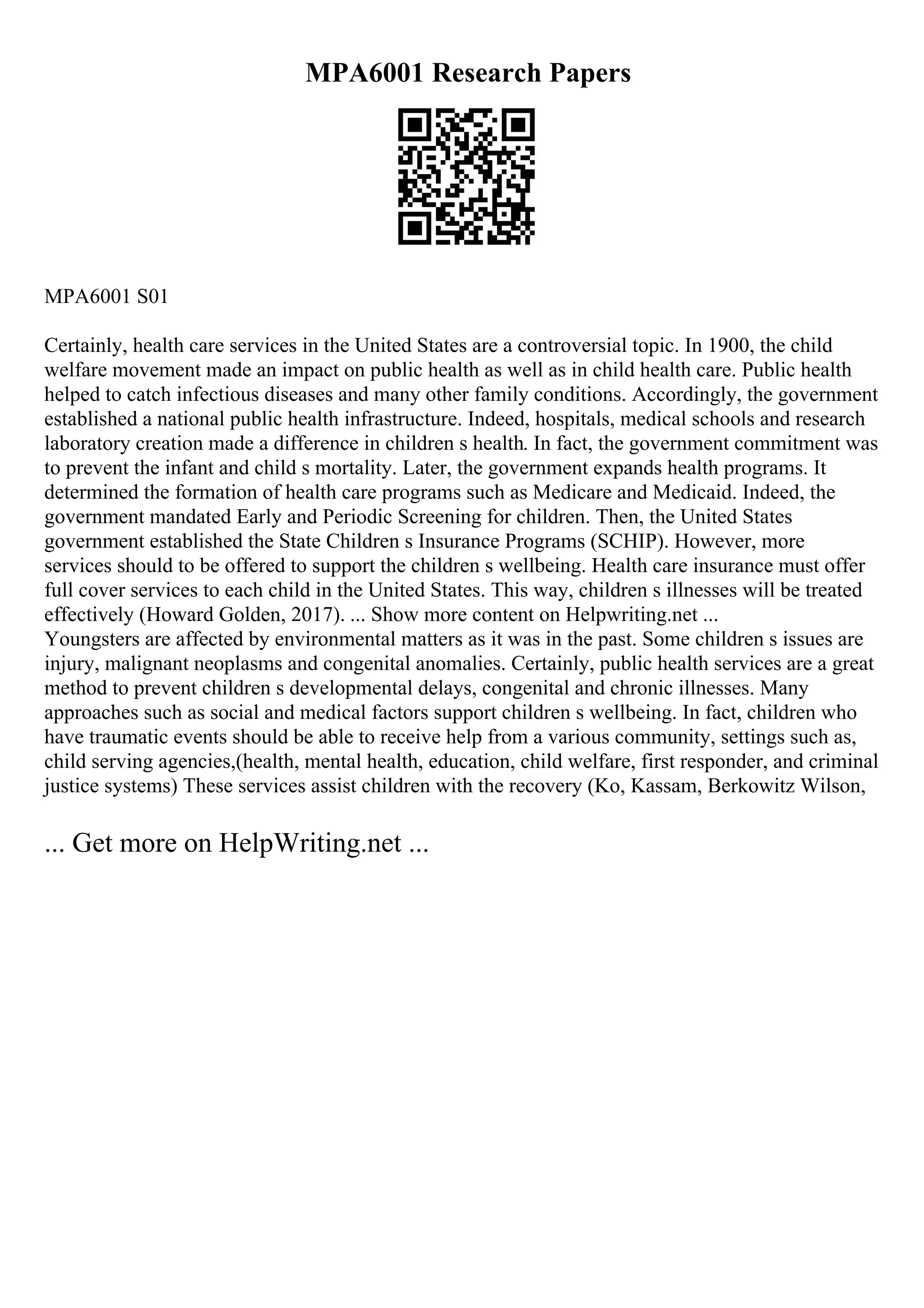 MPA6001 Research Papers
MPA6001 S01
Certainly, health care services in the United States are a controversial topic. In 1900, the child
welfare movement made an impact on public health as well as in child health care. Public health
helped to catch infectious diseases and many other family conditions. Accordingly, the government
established a national public health infrastructure. Indeed, hospitals, medical schools and research
laboratory creation made a difference in children s health. In fact, the government commitment was
to prevent the infant and child s mortality. Later, the government expands health programs. It
determined the formation of health care programs such as Medicare and Medicaid. Indeed, the
government mandated Early and Periodic Screening for children. Then, the United States
government established the State Children s Insurance Programs (SCHIP). However, more
services should to be offered to support the children s wellbeing. Health care insurance must offer
full cover services to each child in the United States. This way, children s illnesses will be treated
effectively (Howard Golden, 2017). ... Show more content on Helpwriting.net ...
Youngsters are affected by environmental matters as it was in the past. Some children s issues are
injury, malignant neoplasms and congenital anomalies. Certainly, public health services are a great
method to prevent children s developmental delays, congenital and chronic illnesses. Many
approaches such as social and medical factors support children s wellbeing. In fact, children who
have traumatic events should be able to receive help from a various community, settings such as,
child serving agencies,(health, mental health, education, child welfare, first responder, and criminal
justice systems) These services assist children with the recovery (Ko, Kassam, Berkowitz Wilson,
... Get more on HelpWriting.net ...
 