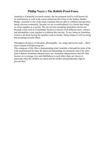 Phillip Noyce s The Rabbit-Proof Fence
Australia is a beautiful yet harsh country, the environment itself is well known for
its aroid beauty as well as the tourist attractions like Uluru or the Sydney Harbor
Bridge. Australia is one of the many countries that are able to celebrate and advertise
being a diverse community, because we are so multicultural it is a factor that brings
us closer together as a society. We can see how accepting Australian citizens are
through events such as Australiaday because everyone of all different races, cultures
and nationalities come together to celebrate this one day. To me, being an Australian
citizen is all about having the qualities such as loyalty, being unique as well as caring
and accepting towards others.
Throughout all pieces of literature, photography / art, songs and novels each ... Show
more content on Helpwriting.net ...
This composer of this film is demonstrating what Australia is through his shots of the
wide stretched and far land, the harsh and demanding environments and at the same
time it depicts Australian characteristics too Australian characteristics that this film
focuses on is courage, love and faithfulness to each other, these are shown in
particular when the children are taken and the mother and grandmother fight to
prevent their
 