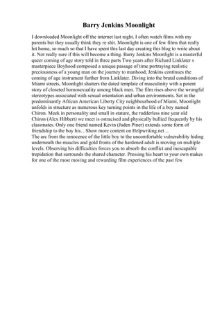 Barry Jenkins Moonlight
I downloaded Moonlight off the internet last night. I often watch films with my
parents but they usually think they re shit. Moonlight is one of few films that really
hit home, so much so that I have spent this last day creating this blog to write about
it. Not really sure if this will become a thing. Barry Jenkins Moonlight is a masterful
queer coming of age story told in three parts Two years after Richard Linklater s
masterpiece Boyhood composed a unique passage of time portraying realistic
preciousness of a young man on the journey to manhood, Jenkins continues the
coming of age instrument further from Linklater. Diving into the brutal conditions of
Miami streets, Moonlight shatters the dated template of masculinity with a potent
story of closeted homosexuality among black men. The film rises above the wrongful
stereotypes associated with sexual orientation and urban environments. Set in the
predominantly African American Liberty City neighbourhood of Miami, Moonlight
unfolds in structure as numerous key turning points in the life of a boy named
Chiron. Meek in personality and small in stature, the rudderless nine year old
Chiron (Alex Hibbert) we meet is ostracised and physically bullied frequently by his
classmates. Only one friend named Kevin (Jaden Piner) extends some form of
friendship to the boy his... Show more content on Helpwriting.net ...
The arc from the innocence of the little boy to the uncomfortable vulnerability hiding
underneath the muscles and gold fronts of the hardened adult is moving on multiple
levels. Observing his difficulties forces you to absorb the conflict and inescapable
trepidation that surrounds the shared character. Pressing his heart to your own makes
for one of the most moving and rewarding film experiences of the past few
 