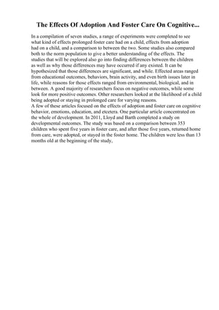 The Effects Of Adoption And Foster Care On Cognitive...
In a compilation of seven studies, a range of experiments were completed to see
what kind of effects prolonged foster care had on a child, effects from adoption
had on a child, and a comparison to between the two. Some studies also compared
both to the norm population to give a better understanding of the effects. The
studies that will be explored also go into finding differences between the children
as well as why those differences may have occurred if any existed. It can be
hypothesized that those differences are significant, and while. Effected areas ranged
from educational outcomes, behaviors, brain activity, and even birth issues later in
life, while reasons for those effects ranged from environmental, biological, and in
between. A good majority of researchers focus on negative outcomes, while some
look for more positive outcomes. Other researchers looked at the likelihood of a child
being adopted or staying in prolonged care for varying reasons.
A few of these articles focused on the effects of adoption and foster care on cognitive
behavior, emotions, education, and etcetera. One particular article concentrated on
the whole of development. In 2011, Lloyd and Barth completed a study on
developmental outcomes. The study was based on a comparison between 353
children who spent five years in foster care, and after those five years, returned home
from care, were adopted, or stayed in the foster home. The children were less than 13
months old at the beginning of the study,
 