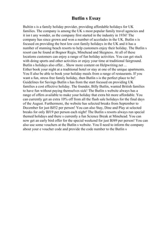 Butlin s Essay
Bultiin s is a family holiday provider, providing affordable holidays for UK
families. The company is among the UK s most popular family travel agencies and
it isn t any wonder, as the company first started in the industry in 1936! The
company has since grown and won a number of accolades in the UK. Butlin s is
focused on providing the best low cost family holidays in the UK and it has a
number of stunning beach resorts to help customers enjoy their holiday. The Butlin s
resort can be found at Bognor Regis, Minehead and Skegness. At all of these
locations customers can enjoy a range of fun holiday activities. You can get stuck
with doing sports and other activities or enjoy your time at traditional fairground.
Butlin s holidays also offer... Show more content on Helpwriting.net ...
Either book your night at a traditional hotel or stay at one of the unique apartments.
You ll also be able to book your holiday meals from a range of restaurants. If you
want a fun, stress free family holiday, then Butlin s is the perfect place to be!
Guidelines for Savings Butlin s has from the start focused on providing UK
families a cost effective holiday. The founder, Billy Butlin, wanted British families
to have fun without paying themselves sick! The Butlin s website always has a
range of offers available to make your holiday that extra bit more affordable. You
can currently get an extra 10% off from all the flash sale holidays for the final days
of the August. Furthermore, the website has selected breaks from September to
December for just ВЈ52 per person! You can also Stay, Dine and Play at selected
breaks for only ВЈ19 per person each night! The Butlin s resorts always run special
themed holidays and there s currently a fun Science Break at Minehead. You can
now get an early bird offer for the special weekend for just ВЈ49 per person! You can
also use some vouchers at the Butlin s website. You ll need to inform the company
about your e voucher code and provide the code number to the Butlin s
 