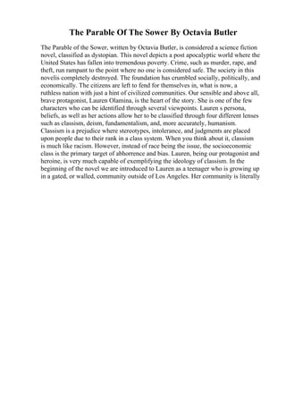 The Parable Of The Sower By Octavia Butler
The Parable of the Sower, written by Octavia Butler, is considered a science fiction
novel, classified as dystopian. This novel depicts a post apocalyptic world where the
United States has fallen into tremendous poverty. Crime, such as murder, rape, and
theft, run rampant to the point where no one is considered safe. The society in this
novelis completely destroyed. The foundation has crumbled socially, politically, and
economically. The citizens are left to fend for themselves in, what is now, a
ruthless nation with just a hint of civilized communities. Our sensible and above all,
brave protagonist, Lauren Olamina, is the heart of the story. She is one of the few
characters who can be identified through several viewpoints. Lauren s persona,
beliefs, as well as her actions allow her to be classified through four different lenses
such as classism, deism, fundamentalism, and, more accurately, humanism.
Classism is a prejudice where stereotypes, intolerance, and judgments are placed
upon people due to their rank in a class system. When you think about it, classism
is much like racism. However, instead of race being the issue, the socioeconomic
class is the primary target of abhorrence and bias. Lauren, being our protagonist and
heroine, is very much capable of exemplifying the ideology of classism. In the
beginning of the novel we are introduced to Lauren as a teenager who is growing up
in a gated, or walled, community outside of Los Angeles. Her community is literally
 