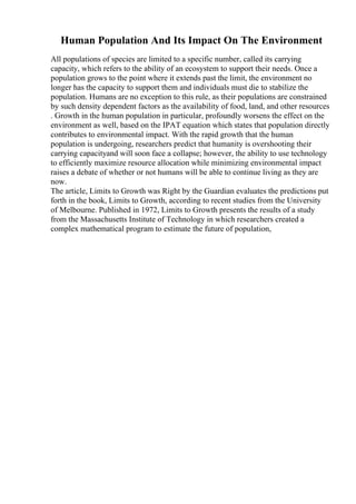 Human Population And Its Impact On The Environment
All populations of species are limited to a specific number, called its carrying
capacity, which refers to the ability of an ecosystem to support their needs. Once a
population grows to the point where it extends past the limit, the environment no
longer has the capacity to support them and individuals must die to stabilize the
population. Humans are no exception to this rule, as their populations are constrained
by such density dependent factors as the availability of food, land, and other resources
. Growth in the human population in particular, profoundly worsens the effect on the
environment as well, based on the IPAT equation which states that population directly
contributes to environmental impact. With the rapid growth that the human
population is undergoing, researchers predict that humanity is overshooting their
carrying capacityand will soon face a collapse; however, the ability to use technology
to efficiently maximize resource allocation while minimizing environmental impact
raises a debate of whether or not humans will be able to continue living as they are
now.
The article, Limits to Growth was Right by the Guardian evaluates the predictions put
forth in the book, Limits to Growth, according to recent studies from the University
of Melbourne. Published in 1972, Limits to Growth presents the results of a study
from the Massachusetts Institute of Technology in which researchers created a
complex mathematical program to estimate the future of population,
 