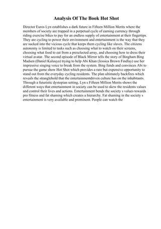 Analysis Of The Book Hot Shot
Director Euros Lyn establishes a dark future in Fifteen Million Merits where the
members of society are trapped in a perpetual cycle of earning currency through
riding exercise bikes to pay for an endless supply of entertainment at their fingertips.
They are cycling to power their environment and entertainment is the way that they
are sucked into the vicious cycle that keeps them cycling like slaves. The citizens
autonomy is limited to tasks such as choosing what to watch on their screens,
choosing what food to eat from a preselected array, and choosing how to dress their
virtual avatar. The second episode of Black Mirror tells the story of Bingham Bing
Madsen (Daniel Kaluuya) trying to help Abi Khan (Jessica Brown Findlay) use her
impressive singing voice to break from the system. Bing funds and convinces Abi to
pursue the game show Hot Shot which provides a rare but expensive opportunity to
stand out from the everyday cycling residents. The plan ultimately backfires which
reveals the stranglehold that the entertainmentdriven culture has on the inhabitants.
Through a futuristic dystopian setting, Lyn s Fifteen Million Merits shows the
different ways that entertainment in society can be used to skew the residents values
and control their lives and actions. Entertainment bends the society s values towards
pro fitness and fat shaming which creates a hierarchy. Fat shaming in the society s
entertainment is very available and prominent. People can watch the
 