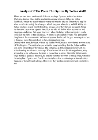 Analysis Of The Poem The Oysters By Tobias Wolff
There are two short stories with different settings. Oysters, written by Anton
Chekhov, takes a place in the nineteenth century Moscow. It begins with a
flashback, which the author recalls on the day that he and his father try to beg for
alms in order to satisfy their hunger, which happens when he is a child. While his
father hesitates to ask people for alms, he sees a word oysters on a placard. Since
he does not know what oysters look like, he asks his father what oysters are and
imagines a delicious fish soup, however, when his father tells what oysters really
look like, he starts to feel disgusted. When he is crying for oysters, two gentlemen
drag him to the restaurant to let him eat oysters. In the end, he gets to eat oysters, but
it does not make him satisfied, in fact, it makes him sick.
On the other hand, Powder, written by Tobias Wolff
, takes a place in the modern state
of Washington. The author begins with the story by telling that the father and his
son go to Mount Baker for skiing. The father has a difficult relationship with his
wife that they are about to break up. When he and his son decide to go home, they
are unable to do so because the road is closed due to snow. Since the father wants
to go home as quick as possible, he tries to call state troopers to move away, which is
breaking law. Oysters and Powder seems to have few relationships with each other
because of the different settings. However, they contain some important similarities
and
 